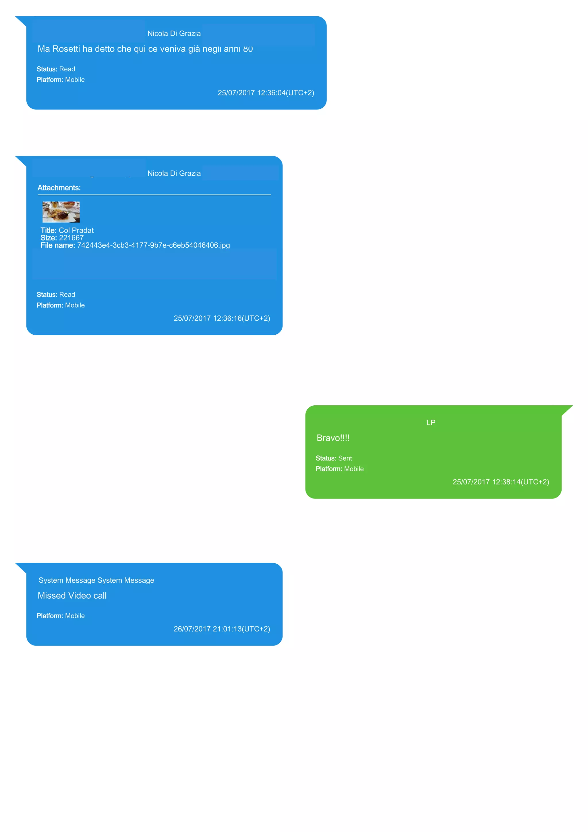 393281440427@s.whatsapp.net Nicola Di Grazia (+39 328 144 0427)
Ma Rosetti ha detto che qui ce veniva già negli anni 80
Status: Read
Platform: Mobile
25/07/2017 12:36:04(UTC+2)
Source Extraction:
Logical (1)
Source:
iPhone XS di LP/Applications/group.net.whatsapp.WhatsApp.shared/ChatStorage.sqlite : 0x1A775DA (Table:
ZWAMESSAGE, ZWAGROUPMEMBER, Size: 191373312 bytes)
393281440427@s.whatsapp.net Nicola Di Grazia (+39 328 144 0427)
Attachments:
Title: Col Pradat
Size: 221667
File name: 742443e4-3cb3-4177-9b7e-c6eb54046406.jpg
Path:
https://mmg.whatsapp.net/d/f/AlWpUHHdWVsQvq8eEAvZj6EfOImMn
8iq_wVhCsemh4HH.enc
742443e4-3cb3-4177-9b7e-c6eb54046406.jpg
Status: Read
Platform: Mobile
25/07/2017 12:36:16(UTC+2)
Source Extraction:
Logical (1)
Source:
iPhone XS di LP/Applications/group.net.whatsapp.WhatsApp.shared/ChatStorage.sqlite :
0x1A77F24 (Table: ZWAMESSAGE, ZWAGROUPMEMBER, ZWAMEDIAITEM, Size:
191373312 bytes)
iPhone XS di
LP/Applications/group.net.whatsapp.WhatsApp.shared/Message/Media/393281440427@s.wh
atsapp.net/7/4/742443e4-3cb3-4177-9b7e-c6eb54046406.jpg : (Size: 221667 bytes)
393371119961@s.whatsapp.net LP
Bravo!!!!
Status: Sent
Platform: Mobile
25/07/2017 12:38:14(UTC+2)
Source Extraction:
Logical (1)
Source:
iPhone XS di LP/Applications/group.net.whatsapp.WhatsApp.shared/ChatStorage.sqlite :
0x1A7770D (Table: ZWAMESSAGE, Size: 191373312 bytes)
iPhone XS di
LP/Applications/group.net.whatsapp.WhatsApp.shared/Library/Preferences/group.net.whatsap
p.WhatsApp.shared.plist : 0x86E (Size: 23298 bytes)
System Message System Message
Missed Video call
Platform: Mobile
26/07/2017 21:01:13(UTC+2)
Source Extraction:
Logical (1)
Source:
iPhone XS di LP/Applications/group.net.whatsapp.WhatsApp.shared/ChatStorage.sqlite :
0x81FFB0 (Table: ZWAMESSAGE, Size: 191373312 bytes)
17814
 
