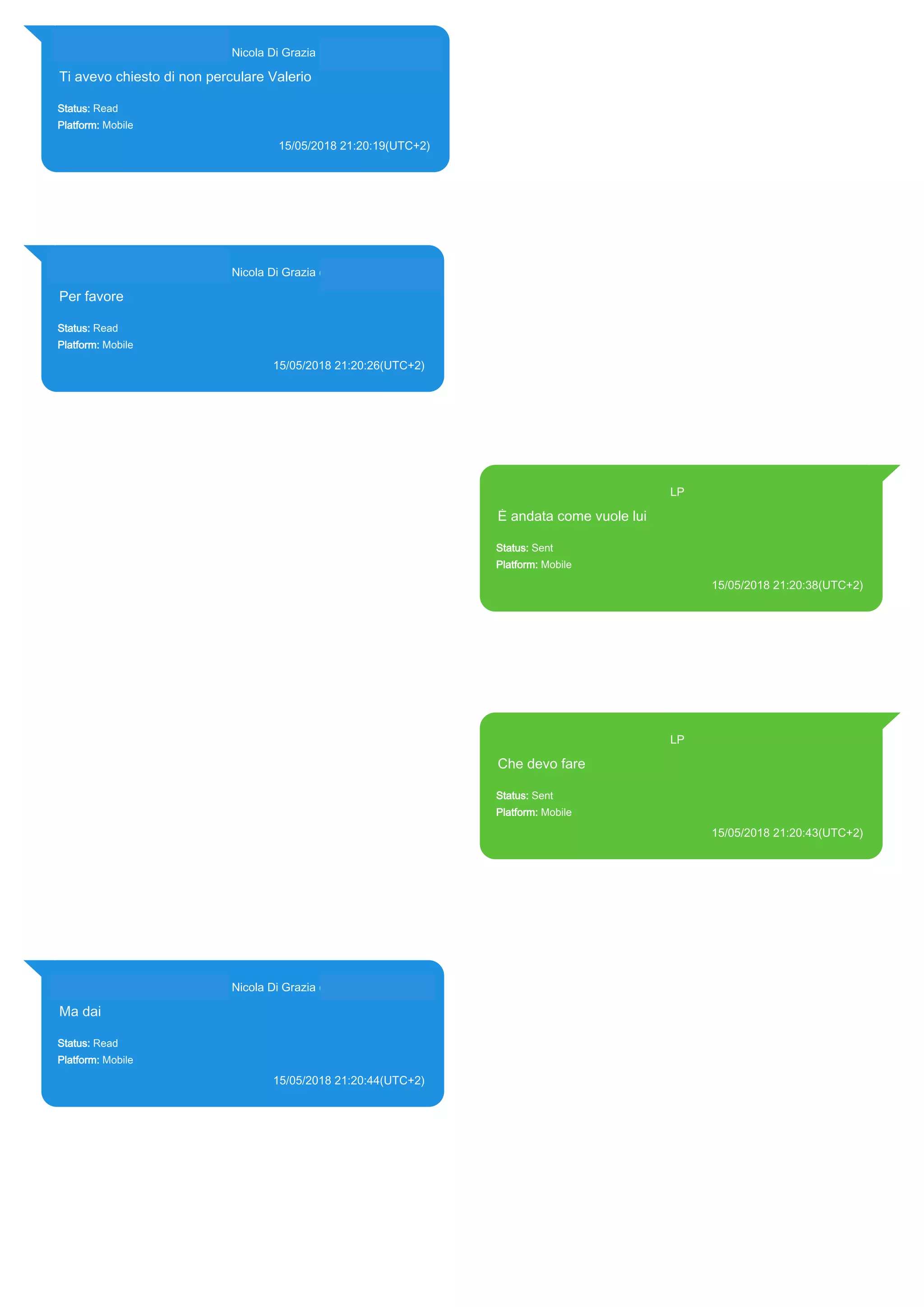 393281440427@s.whatsapp.net Nicola Di Grazia (+39 328 144 0427)
Ti avevo chiesto di non perculare Valerio
Status: Read
Platform: Mobile
15/05/2018 21:20:19(UTC+2)
Source Extraction:
Logical (1)
Source:
iPhone XS di LP/Applications/group.net.whatsapp.WhatsApp.shared/ChatStorage.sqlite :
0x6DE61F5 (Table: ZWAMESSAGE, ZWAGROUPMEMBER, Size: 191373312 bytes)
393281440427@s.whatsapp.net Nicola Di Grazia (+39 328 144 0427)
Per favore
Status: Read
Platform: Mobile
15/05/2018 21:20:26(UTC+2)
Source Extraction:
Logical (1)
Source:
iPhone XS di LP/Applications/group.net.whatsapp.WhatsApp.shared/ChatStorage.sqlite :
0x6DE6986 (Table: ZWAMESSAGE, ZWAGROUPMEMBER, Size: 191373312 bytes)
393371119961@s.whatsapp.net LP
È andata come vuole lui
Status: Sent
Platform: Mobile
15/05/2018 21:20:38(UTC+2)
Source Extraction:
Logical (1)
Source:
iPhone XS di LP/Applications/group.net.whatsapp.WhatsApp.shared/ChatStorage.sqlite :
0x6DE68FC (Table: ZWAMESSAGE, Size: 191373312 bytes)
iPhone XS di
LP/Applications/group.net.whatsapp.WhatsApp.shared/Library/Preferences/group.net.whatsap
p.WhatsApp.shared.plist : 0x86E (Size: 23298 bytes)
393371119961@s.whatsapp.net LP
Che devo fare
Status: Sent
Platform: Mobile
15/05/2018 21:20:43(UTC+2)
Source Extraction:
Logical (1)
Source:
iPhone XS di LP/Applications/group.net.whatsapp.WhatsApp.shared/ChatStorage.sqlite :
0x6DE687A (Table: ZWAMESSAGE, Size: 191373312 bytes)
iPhone XS di
LP/Applications/group.net.whatsapp.WhatsApp.shared/Library/Preferences/group.net.whatsap
p.WhatsApp.shared.plist : 0x86E (Size: 23298 bytes)
393281440427@s.whatsapp.net Nicola Di Grazia (+39 328 144 0427)
Ma dai
Status: Read
Platform: Mobile
15/05/2018 21:20:44(UTC+2)
Source Extraction:
Logical (1)
Source:
iPhone XS di LP/Applications/group.net.whatsapp.WhatsApp.shared/ChatStorage.sqlite :
0x6DE67F0 (Table: ZWAMESSAGE, ZWAGROUPMEMBER, Size: 191373312 bytes)
17868
 