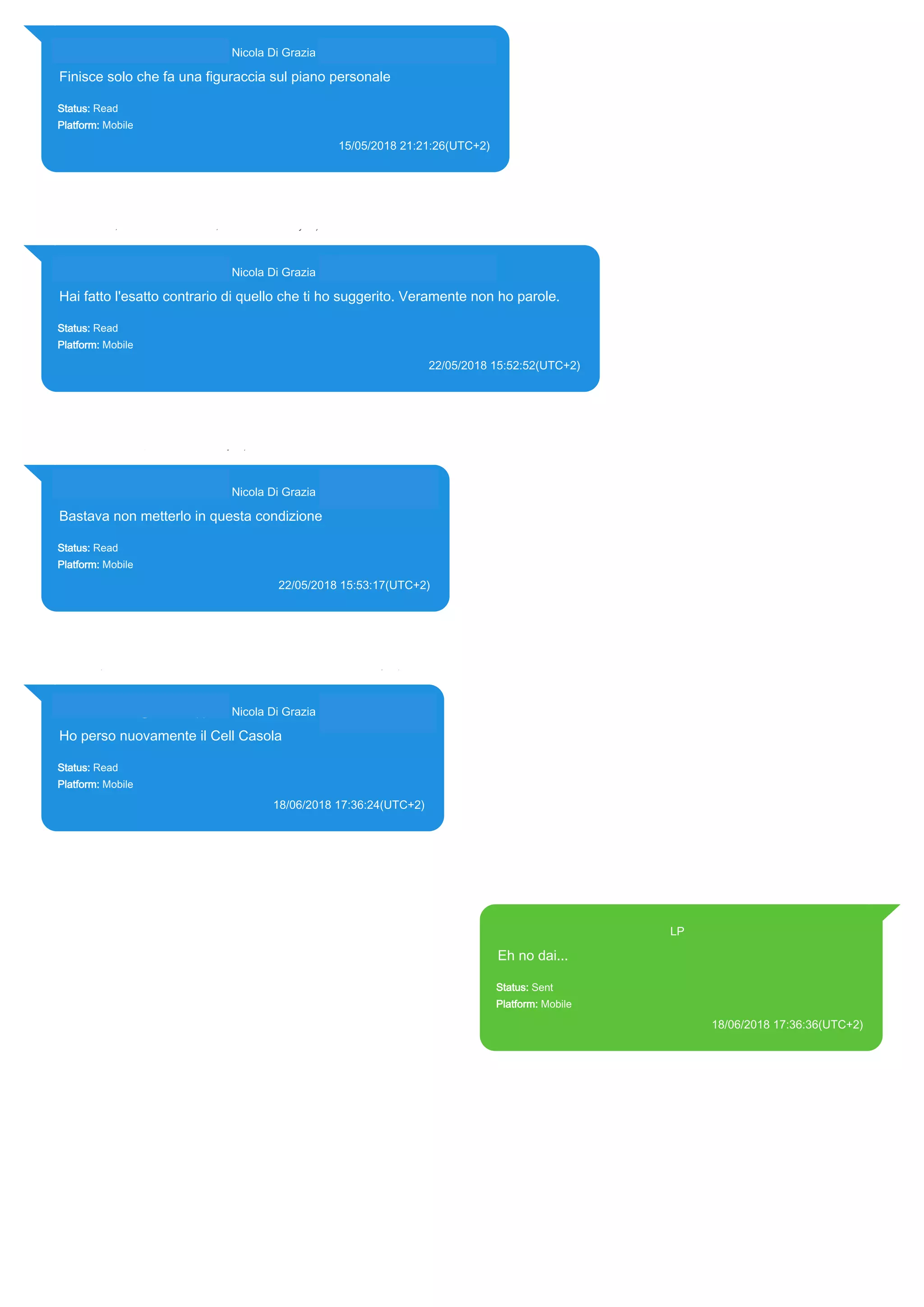 393281440427@s.whatsapp.net Nicola Di Grazia (+39 328 144 0427)
Finisce solo che fa una figuraccia sul piano personale
Status: Read
Platform: Mobile
15/05/2018 21:21:26(UTC+2)
Source Extraction:
Logical (1)
Source:
iPhone XS di LP/Applications/group.net.whatsapp.WhatsApp.shared/ChatStorage.sqlite : 0x6DE66BC (Table:
ZWAMESSAGE, ZWAGROUPMEMBER, Size: 191373312 bytes)
393281440427@s.whatsapp.net Nicola Di Grazia (+39 328 144 0427)
Hai fatto l'esatto contrario di quello che ti ho suggerito. Veramente non ho parole.
Status: Read
Platform: Mobile
22/05/2018 15:52:52(UTC+2)
Source Extraction:
Logical (1)
Source:
iPhone XS di LP/Applications/group.net.whatsapp.WhatsApp.shared/ChatStorage.sqlite : 0x70A046A (Table: ZWAMESSAGE,
ZWAGROUPMEMBER, Size: 191373312 bytes)
393281440427@s.whatsapp.net Nicola Di Grazia (+39 328 144 0427)
Bastava non metterlo in questa condizione
Status: Read
Platform: Mobile
22/05/2018 15:53:17(UTC+2)
Source Extraction:
Logical (1)
Source:
iPhone XS di LP/Applications/group.net.whatsapp.WhatsApp.shared/ChatStorage.sqlite :
0x70A0A55 (Table: ZWAMESSAGE, ZWAGROUPMEMBER, Size: 191373312 bytes)
393281440427@s.whatsapp.net Nicola Di Grazia (+39 328 144 0427)
Ho perso nuovamente il Cell Casola
Status: Read
Platform: Mobile
18/06/2018 17:36:24(UTC+2)
Source Extraction:
Logical (1)
Source:
iPhone XS di LP/Applications/group.net.whatsapp.WhatsApp.shared/ChatStorage.sqlite :
0x77839ED (Table: ZWAMESSAGE, ZWAGROUPMEMBER, Size: 191373312 bytes)
393371119961@s.whatsapp.net LP
Eh no dai...
Status: Sent
Platform: Mobile
18/06/2018 17:36:36(UTC+2)
Source Extraction:
Logical (1)
Source:
iPhone XS di LP/Applications/group.net.whatsapp.WhatsApp.shared/ChatStorage.sqlite :
0x778364B (Table: ZWAMESSAGE, Size: 191373312 bytes)
iPhone XS di
LP/Applications/group.net.whatsapp.WhatsApp.shared/Library/Preferences/group.net.whatsap
p.WhatsApp.shared.plist : 0x86E (Size: 23298 bytes)
17869
 
