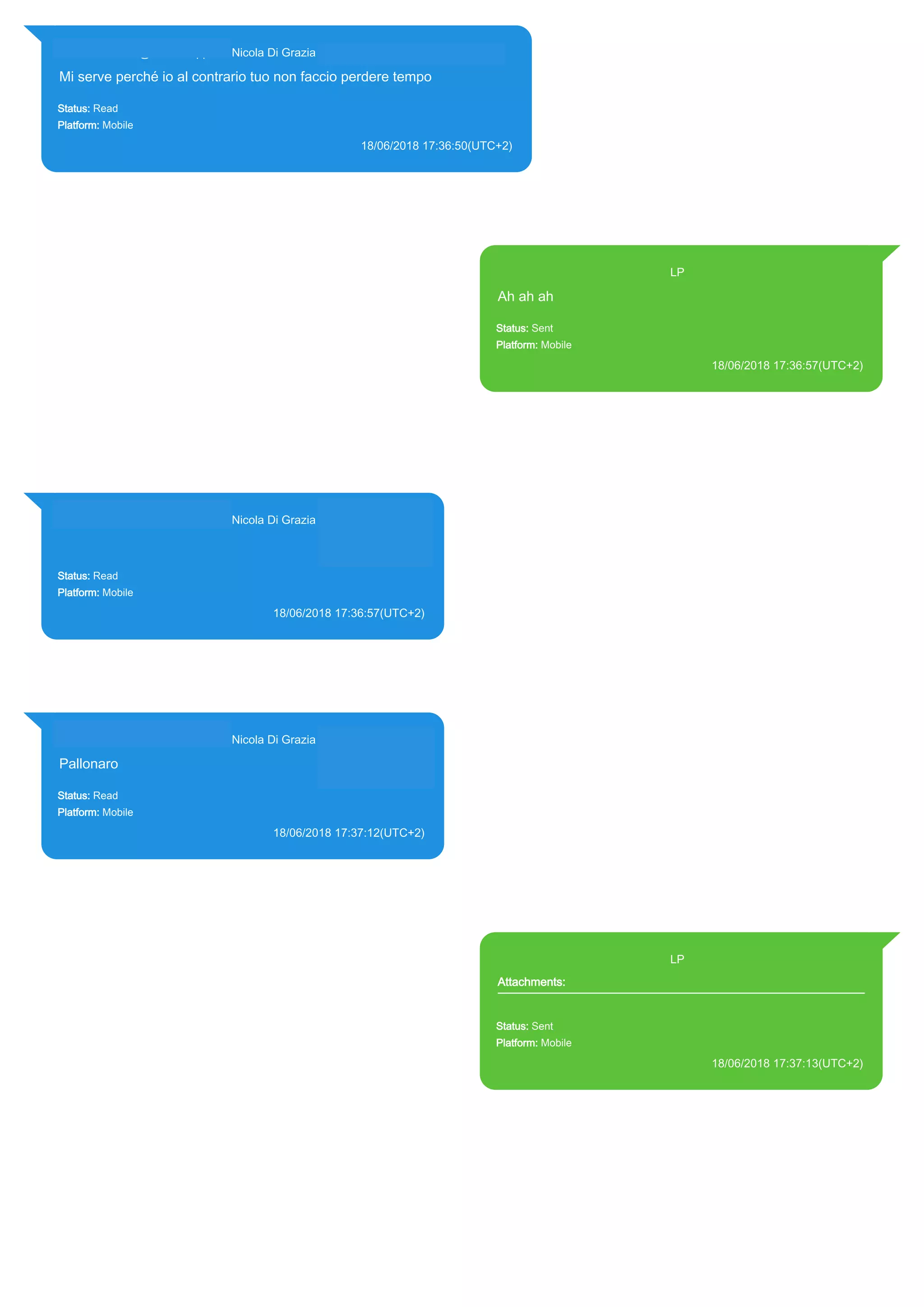 393281440427@s.whatsapp.net Nicola Di Grazia (+39 328 144 0427)
Mi serve perché io al contrario tuo non faccio perdere tempo
Status: Read
Platform: Mobile
18/06/2018 17:36:50(UTC+2)
Source Extraction:
Logical (1)
Source:
iPhone XS di LP/Applications/group.net.whatsapp.WhatsApp.shared/ChatStorage.sqlite : 0x778358A (Table:
ZWAMESSAGE, ZWAGROUPMEMBER, Size: 191373312 bytes)
393371119961@s.whatsapp.net LP
Ah ah ah
Status: Sent
Platform: Mobile
18/06/2018 17:36:57(UTC+2)
Source Extraction:
Logical (1)
Source:
iPhone XS di LP/Applications/group.net.whatsapp.WhatsApp.shared/ChatStorage.sqlite :
0x778350F (Table: ZWAMESSAGE, Size: 191373312 bytes)
iPhone XS di
LP/Applications/group.net.whatsapp.WhatsApp.shared/Library/Preferences/group.net.whatsap
p.WhatsApp.shared.plist : 0x86E (Size: 23298 bytes)
393281440427@s.whatsapp.net Nicola Di Grazia (+39 328 144 0427)
Status: Read
Platform: Mobile
18/06/2018 17:36:57(UTC+2)
Source Extraction:
Logical (1)
Source:
iPhone XS di LP/Applications/group.net.whatsapp.WhatsApp.shared/ChatStorage.sqlite :
0x7783B35 (Table: ZWAMESSAGE, ZWAGROUPMEMBER, Size: 191373312 bytes)
393281440427@s.whatsapp.net Nicola Di Grazia (+39 328 144 0427)
Pallonaro
Status: Read
Platform: Mobile
18/06/2018 17:37:12(UTC+2)
Source Extraction:
Logical (1)
Source:
iPhone XS di LP/Applications/group.net.whatsapp.WhatsApp.shared/ChatStorage.sqlite :
0x77836C9 (Table: ZWAMESSAGE, ZWAGROUPMEMBER, Size: 191373312 bytes)
393371119961@s.whatsapp.net LP
Attachments:
Status: Sent
Platform: Mobile
18/06/2018 17:37:13(UTC+2)
Source Extraction:
Logical (1)
Source:
iPhone XS di LP/Applications/group.net.whatsapp.WhatsApp.shared/ChatStorage.sqlite :
0x7783EF0 (Table: ZWAMESSAGE, ZWAMEDIAITEM, Size: 191373312 bytes)
iPhone XS di
LP/Applications/group.net.whatsapp.WhatsApp.shared/Library/Preferences/group.net.whatsap
p.WhatsApp.shared.plist : 0x86E (Size: 23298 bytes)
17870
 
