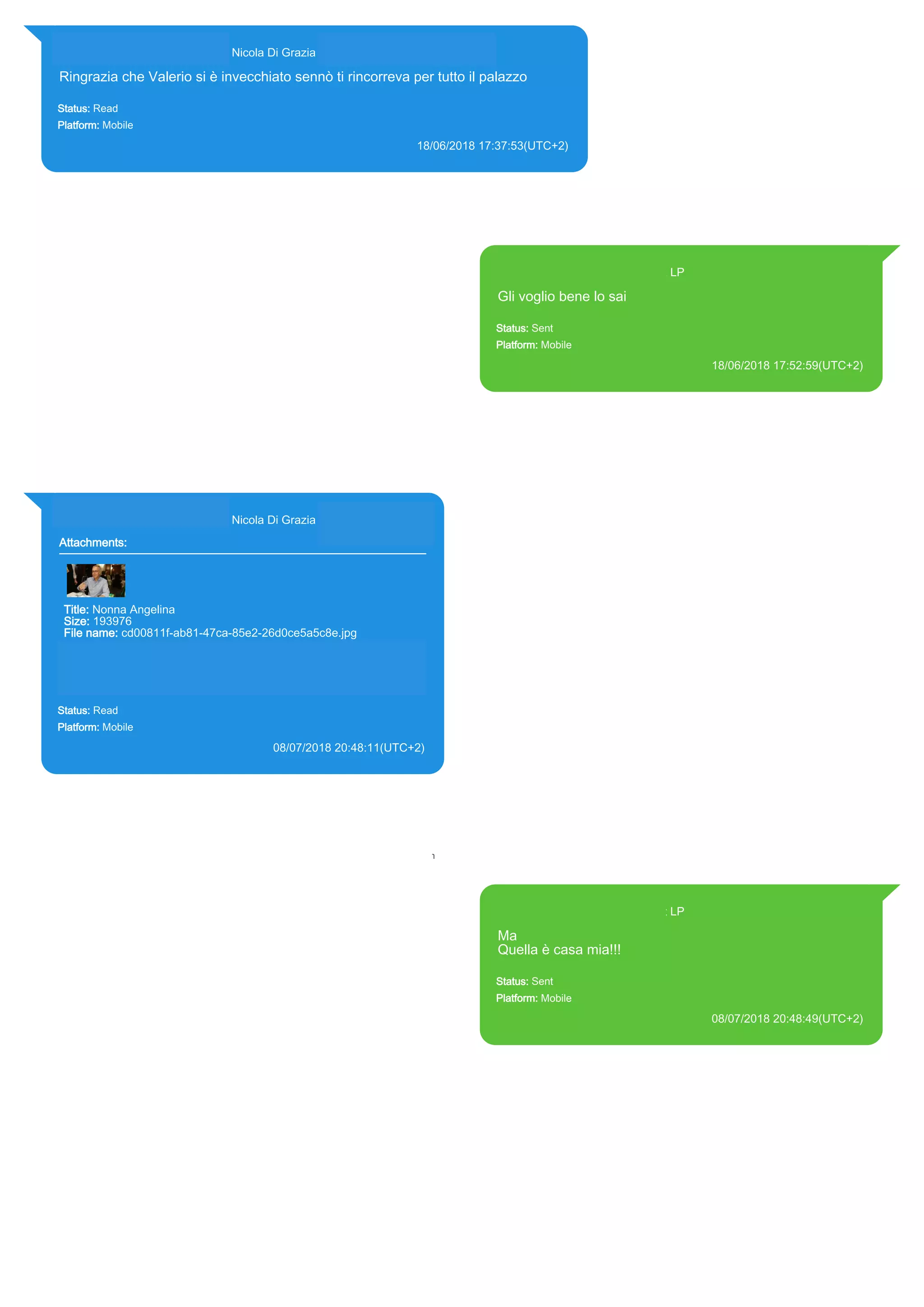 393281440427@s.whatsapp.net Nicola Di Grazia (+39 328 144 0427)
Ringrazia che Valerio si è invecchiato sennò ti rincorreva per tutto il palazzo
Status: Read
Platform: Mobile
18/06/2018 17:37:53(UTC+2)
Source Extraction:
Logical (1)
Source:
iPhone XS di LP/Applications/group.net.whatsapp.WhatsApp.shared/ChatStorage.sqlite : 0x77833AB (Table: ZWAMESSAGE,
ZWAGROUPMEMBER, Size: 191373312 bytes)
393371119961@s.whatsapp.net LP
Gli voglio bene lo sai
Status: Sent
Platform: Mobile
18/06/2018 17:52:59(UTC+2)
Source Extraction:
Logical (1)
Source:
iPhone XS di LP/Applications/group.net.whatsapp.WhatsApp.shared/ChatStorage.sqlite :
0x77A0371 (Table: ZWAMESSAGE, Size: 191373312 bytes)
iPhone XS di
LP/Applications/group.net.whatsapp.WhatsApp.shared/Library/Preferences/group.net.whatsap
p.WhatsApp.shared.plist : 0x86E (Size: 23298 bytes)
393281440427@s.whatsapp.net Nicola Di Grazia (+39 328 144 0427)
Attachments:
Title: Nonna Angelina
Size: 193976
File name: cd00811f-ab81-47ca-85e2-26d0ce5a5c8e.jpg
Path: https://mmg-
fna.whatsapp.net/d/f/Ai61UAqNgEs2NZQN4b4vLtvZlY0Xp2oQm1Eh
HJmkCt7h.enc
cd00811f-ab81-47ca-85e2-26d0ce5a5c8e.jpg
Status: Read
Platform: Mobile
08/07/2018 20:48:11(UTC+2)
Source Extraction:
Logical (1)
Source:
iPhone XS di LP/Applications/group.net.whatsapp.WhatsApp.shared/ChatStorage.sqlite :
0x7F2DC39 (Table: ZWAMESSAGE, ZWAGROUPMEMBER, ZWAMEDIAITEM, Size:
191373312 bytes)
iPhone XS di
LP/Applications/group.net.whatsapp.WhatsApp.shared/Message/Media/393281440427@s.wh
atsapp.net/c/d/cd00811f-ab81-47ca-85e2-26d0ce5a5c8e.jpg : (Size: 193976 bytes)
393371119961@s.whatsapp.net LP
Ma
Quella è casa mia!!!
Status: Sent
Platform: Mobile
08/07/2018 20:48:49(UTC+2)
Source Extraction:
Logical (1)
Source:
iPhone XS di LP/Applications/group.net.whatsapp.WhatsApp.shared/ChatStorage.sqlite :
0x7F2D1FD (Table: ZWAMESSAGE, Size: 191373312 bytes)
iPhone XS di
LP/Applications/group.net.whatsapp.WhatsApp.shared/Library/Preferences/group.net.whatsap
p.WhatsApp.shared.plist : 0x86E (Size: 23298 bytes)
17871
 