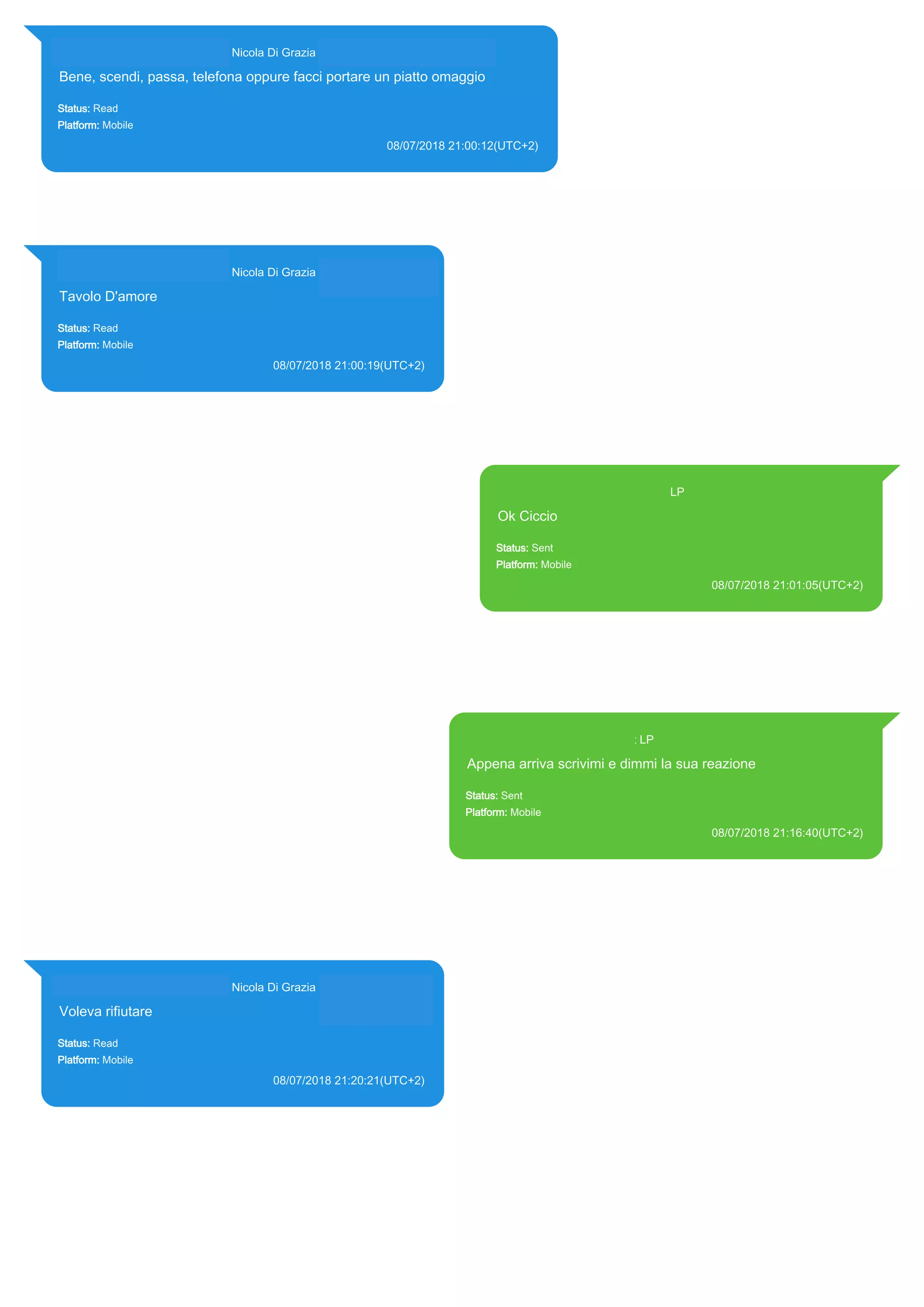 393281440427@s.whatsapp.net Nicola Di Grazia (+39 328 144 0427)
Bene, scendi, passa, telefona oppure facci portare un piatto omaggio
Status: Read
Platform: Mobile
08/07/2018 21:00:12(UTC+2)
Source Extraction:
Logical (1)
Source:
iPhone XS di LP/Applications/group.net.whatsapp.WhatsApp.shared/ChatStorage.sqlite : 0x7F2D091 (Table:
ZWAMESSAGE, ZWAGROUPMEMBER, Size: 191373312 bytes)
393281440427@s.whatsapp.net Nicola Di Grazia (+39 328 144 0427)
Tavolo D'amore
Status: Read
Platform: Mobile
08/07/2018 21:00:19(UTC+2)
Source Extraction:
Logical (1)
Source:
iPhone XS di LP/Applications/group.net.whatsapp.WhatsApp.shared/ChatStorage.sqlite :
0x7F2D4D7 (Table: ZWAMESSAGE, ZWAGROUPMEMBER, Size: 191373312 bytes)
393371119961@s.whatsapp.net LP
Ok Ciccio
Status: Sent
Platform: Mobile
08/07/2018 21:01:05(UTC+2)
Source Extraction:
Logical (1)
Source:
iPhone XS di LP/Applications/group.net.whatsapp.WhatsApp.shared/ChatStorage.sqlite :
0x7F2D86B (Table: ZWAMESSAGE, Size: 191373312 bytes)
iPhone XS di
LP/Applications/group.net.whatsapp.WhatsApp.shared/Library/Preferences/group.net.whatsap
p.WhatsApp.shared.plist : 0x86E (Size: 23298 bytes)
393371119961@s.whatsapp.net LP
Appena arriva scrivimi e dimmi la sua reazione
Status: Sent
Platform: Mobile
08/07/2018 21:16:40(UTC+2)
Source Extraction:
Logical (1)
Source:
iPhone XS di LP/Applications/group.net.whatsapp.WhatsApp.shared/ChatStorage.sqlite : 0x7F3A5A0
(Table: ZWAMESSAGE, Size: 191373312 bytes)
iPhone XS di
LP/Applications/group.net.whatsapp.WhatsApp.shared/Library/Preferences/group.net.whatsapp.What
sApp.shared.plist : 0x86E (Size: 23298 bytes)
393281440427@s.whatsapp.net Nicola Di Grazia (+39 328 144 0427)
Voleva rifiutare
Status: Read
Platform: Mobile
08/07/2018 21:20:21(UTC+2)
Source Extraction:
Logical (1)
Source:
iPhone XS di LP/Applications/group.net.whatsapp.WhatsApp.shared/ChatStorage.sqlite :
0x7F3ADBE (Table: ZWAMESSAGE, ZWAGROUPMEMBER, Size: 191373312 bytes)
17872
 