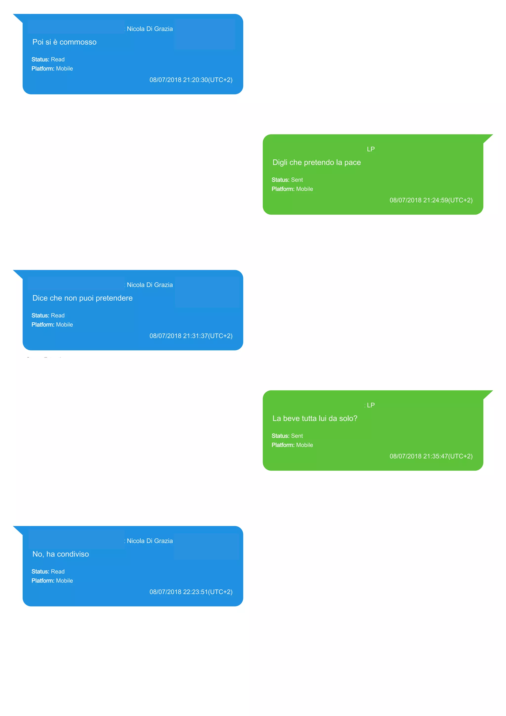 393281440427@s.whatsapp.net Nicola Di Grazia (+39 328 144 0427)
Poi si è commosso
Status: Read
Platform: Mobile
08/07/2018 21:20:30(UTC+2)
Source Extraction:
Logical (1)
Source:
iPhone XS di LP/Applications/group.net.whatsapp.WhatsApp.shared/ChatStorage.sqlite :
0x7F3A509 (Table: ZWAMESSAGE, ZWAGROUPMEMBER, Size: 191373312 bytes)
393371119961@s.whatsapp.net LP
Digli che pretendo la pace
Status: Sent
Platform: Mobile
08/07/2018 21:24:59(UTC+2)
Source Extraction:
Logical (1)
Source:
iPhone XS di LP/Applications/group.net.whatsapp.WhatsApp.shared/ChatStorage.sqlite :
0x7F3A777 (Table: ZWAMESSAGE, Size: 191373312 bytes)
iPhone XS di
LP/Applications/group.net.whatsapp.WhatsApp.shared/Library/Preferences/group.net.whatsap
p.WhatsApp.shared.plist : 0x86E (Size: 23298 bytes)
393281440427@s.whatsapp.net Nicola Di Grazia (+39 328 144 0427)
Dice che non puoi pretendere
Status: Read
Platform: Mobile
08/07/2018 21:31:37(UTC+2)
Source Extraction:
Logical (1)
Source:
iPhone XS di LP/Applications/group.net.whatsapp.WhatsApp.shared/ChatStorage.sqlite :
0x7F3F3DC (Table: ZWAMESSAGE, ZWAGROUPMEMBER, Size: 191373312 bytes)
393371119961@s.whatsapp.net LP
La beve tutta lui da solo?
Status: Sent
Platform: Mobile
08/07/2018 21:35:47(UTC+2)
Source Extraction:
Logical (1)
Source:
iPhone XS di LP/Applications/group.net.whatsapp.WhatsApp.shared/ChatStorage.sqlite :
0x7F3F291 (Table: ZWAMESSAGE, Size: 191373312 bytes)
iPhone XS di
LP/Applications/group.net.whatsapp.WhatsApp.shared/Library/Preferences/group.net.whatsap
p.WhatsApp.shared.plist : 0x86E (Size: 23298 bytes)
393281440427@s.whatsapp.net Nicola Di Grazia (+39 328 144 0427)
No, ha condiviso
Status: Read
Platform: Mobile
08/07/2018 22:23:51(UTC+2)
Source Extraction:
Logical (1)
Source:
iPhone XS di LP/Applications/group.net.whatsapp.WhatsApp.shared/ChatStorage.sqlite :
0x7E27D01 (Table: ZWAMESSAGE, ZWAGROUPMEMBER, Size: 191373312 bytes)
17873
 