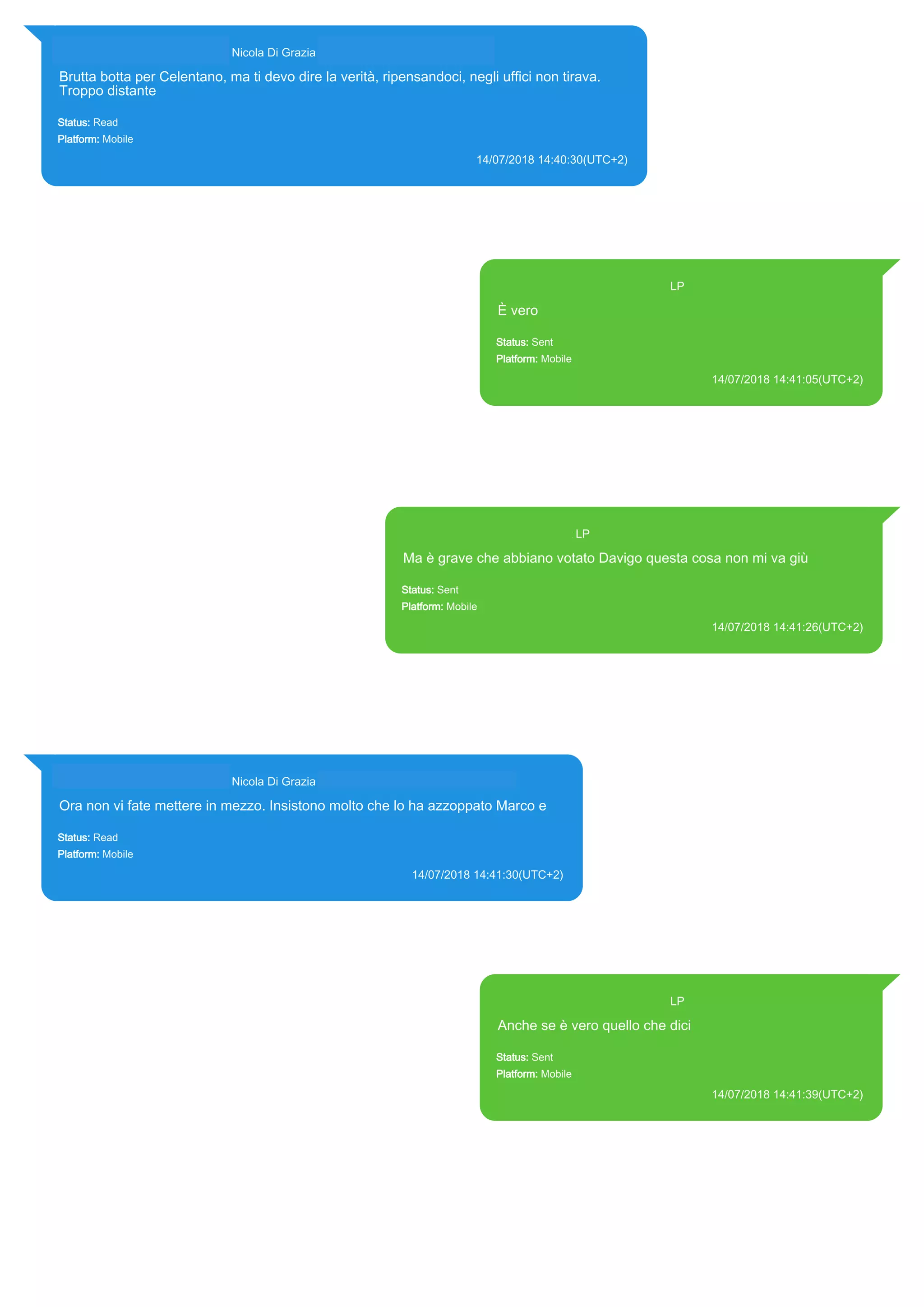 393281440427@s.whatsapp.net Nicola Di Grazia (+39 328 144 0427)
Brutta botta per Celentano, ma ti devo dire la verità, ripensandoci, negli uffici non tirava.
Troppo distante
Status: Read
Platform: Mobile
14/07/2018 14:40:30(UTC+2)
Source Extraction:
Logical (1)
Source:
iPhone XS di LP/Applications/group.net.whatsapp.WhatsApp.shared/ChatStorage.sqlite : 0x578B91E (Table: ZWAMESSAGE,
ZWAGROUPMEMBER, Size: 191373312 bytes)
393371119961@s.whatsapp.net LP
È vero
Status: Sent
Platform: Mobile
14/07/2018 14:41:05(UTC+2)
Source Extraction:
Logical (1)
Source:
iPhone XS di LP/Applications/group.net.whatsapp.WhatsApp.shared/ChatStorage.sqlite :
0x578B2C6 (Table: ZWAMESSAGE, Size: 191373312 bytes)
iPhone XS di
LP/Applications/group.net.whatsapp.WhatsApp.shared/Library/Preferences/group.net.whatsap
p.WhatsApp.shared.plist : 0x86E (Size: 23298 bytes)
393371119961@s.whatsapp.net LP
Ma è grave che abbiano votato Davigo questa cosa non mi va giù
Status: Sent
Platform: Mobile
14/07/2018 14:41:26(UTC+2)
Source Extraction:
Logical (1)
Source:
iPhone XS di LP/Applications/group.net.whatsapp.WhatsApp.shared/ChatStorage.sqlite : 0x578B707 (Table:
ZWAMESSAGE, Size: 191373312 bytes)
iPhone XS di
LP/Applications/group.net.whatsapp.WhatsApp.shared/Library/Preferences/group.net.whatsapp.WhatsApp.shared.pli
st : 0x86E (Size: 23298 bytes)
393281440427@s.whatsapp.net Nicola Di Grazia (+39 328 144 0427)
Ora non vi fate mettere in mezzo. Insistono molto che lo ha azzoppato Marco e
Status: Read
Platform: Mobile
14/07/2018 14:41:30(UTC+2)
Source Extraction:
Logical (1)
Source:
iPhone XS di LP/Applications/group.net.whatsapp.WhatsApp.shared/ChatStorage.sqlite : 0x578B634 (Table: ZWAMESSAGE,
ZWAGROUPMEMBER, Size: 191373312 bytes)
393371119961@s.whatsapp.net LP
Anche se è vero quello che dici
Status: Sent
Platform: Mobile
14/07/2018 14:41:39(UTC+2)
Source Extraction:
Logical (1)
Source:
iPhone XS di LP/Applications/group.net.whatsapp.WhatsApp.shared/ChatStorage.sqlite :
0x578B5A1 (Table: ZWAMESSAGE, Size: 191373312 bytes)
iPhone XS di
LP/Applications/group.net.whatsapp.WhatsApp.shared/Library/Preferences/group.net.whatsap
p.WhatsApp.shared.plist : 0x86E (Size: 23298 bytes)
17874
 