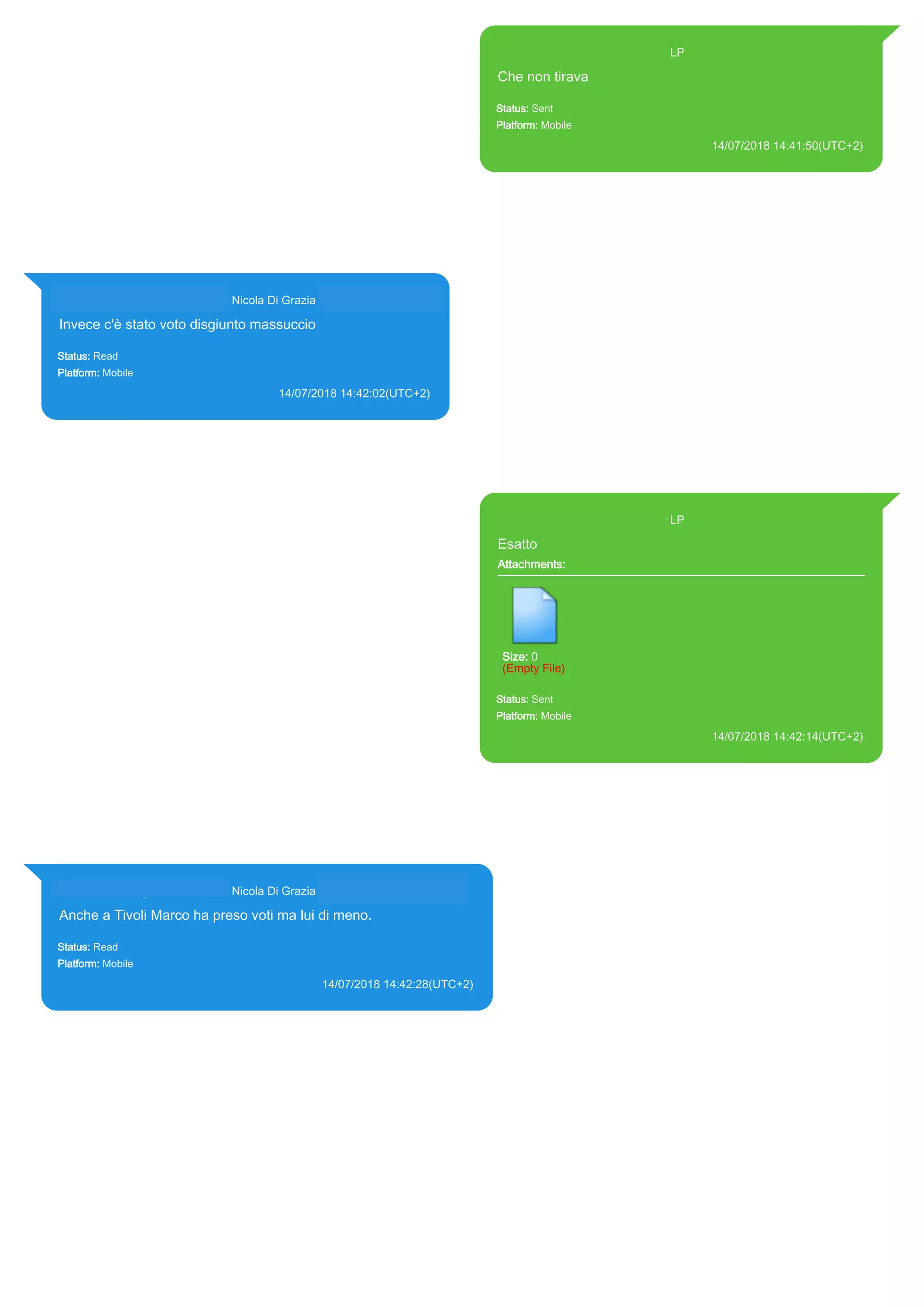 393371119961@s.whatsapp.net LP
Che non tirava
Status: Sent
Platform: Mobile
14/07/2018 14:41:50(UTC+2)
Source Extraction:
Logical (1)
Source:
iPhone XS di LP/Applications/group.net.whatsapp.WhatsApp.shared/ChatStorage.sqlite :
0x578B51E (Table: ZWAMESSAGE, Size: 191373312 bytes)
iPhone XS di
LP/Applications/group.net.whatsapp.WhatsApp.shared/Library/Preferences/group.net.whatsap
p.WhatsApp.shared.plist : 0x86E (Size: 23298 bytes)
393281440427@s.whatsapp.net Nicola Di Grazia (+39 328 144 0427)
Invece c'è stato voto disgiunto massuccio
Status: Read
Platform: Mobile
14/07/2018 14:42:02(UTC+2)
Source Extraction:
Logical (1)
Source:
iPhone XS di LP/Applications/group.net.whatsapp.WhatsApp.shared/ChatStorage.sqlite :
0x578B470 (Table: ZWAMESSAGE, ZWAGROUPMEMBER, Size: 191373312 bytes)
393371119961@s.whatsapp.net LP
Esatto
Attachments:
Size: 0
(Empty File)
Status: Sent
Platform: Mobile
14/07/2018 14:42:14(UTC+2)
Source Extraction:
Logical (1)
Source:
iPhone XS di LP/Applications/group.net.whatsapp.WhatsApp.shared/ChatStorage.sqlite :
0x578B3F8 (Table: ZWAMESSAGE, Size: 191373312 bytes)
iPhone XS di
LP/Applications/group.net.whatsapp.WhatsApp.shared/Library/Preferences/group.net.whatsap
p.WhatsApp.shared.plist : 0x86E (Size: 23298 bytes)
393281440427@s.whatsapp.net Nicola Di Grazia (+39 328 144 0427)
Anche a Tivoli Marco ha preso voti ma lui di meno.
Status: Read
Platform: Mobile
14/07/2018 14:42:28(UTC+2)
Source Extraction:
Logical (1)
Source:
iPhone XS di LP/Applications/group.net.whatsapp.WhatsApp.shared/ChatStorage.sqlite : 0x578B33F
(Table: ZWAMESSAGE, ZWAGROUPMEMBER, Size: 191373312 bytes)
17875
 