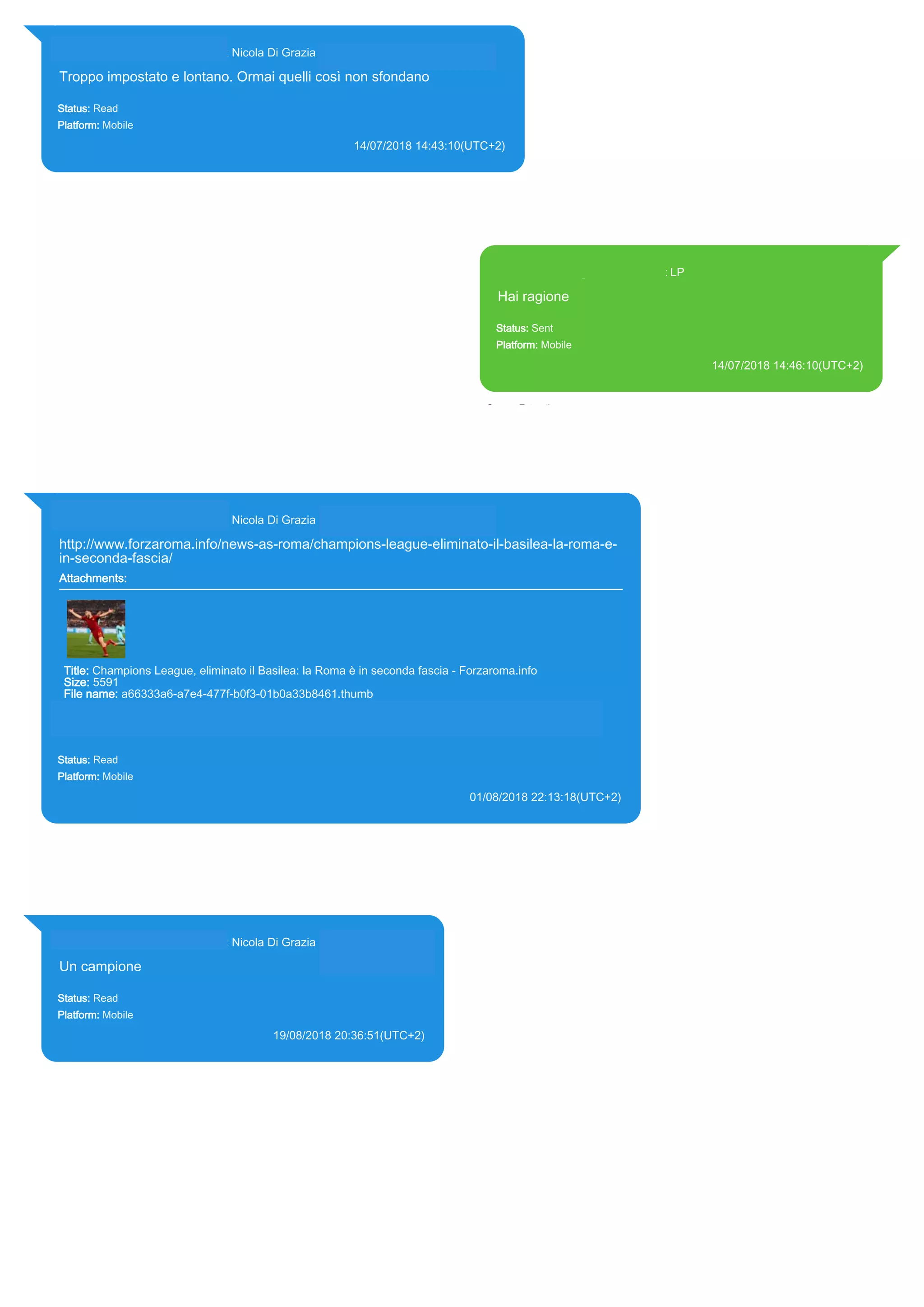 393281440427@s.whatsapp.net Nicola Di Grazia (+39 328 144 0427)
Troppo impostato e lontano. Ormai quelli così non sfondano
Status: Read
Platform: Mobile
14/07/2018 14:43:10(UTC+2)
Source Extraction:
Logical (1)
Source:
iPhone XS di LP/Applications/group.net.whatsapp.WhatsApp.shared/ChatStorage.sqlite : 0x578B119 (Table:
ZWAMESSAGE, ZWAGROUPMEMBER, Size: 191373312 bytes)
393371119961@s.whatsapp.net LP
Hai ragione
Status: Sent
Platform: Mobile
14/07/2018 14:46:10(UTC+2)
Source Extraction:
Logical (1)
Source:
iPhone XS di LP/Applications/group.net.whatsapp.WhatsApp.shared/ChatStorage.sqlite :
0x67BB90A (Table: ZWAMESSAGE, Size: 191373312 bytes)
iPhone XS di
LP/Applications/group.net.whatsapp.WhatsApp.shared/Library/Preferences/group.net.whatsap
p.WhatsApp.shared.plist : 0x86E (Size: 23298 bytes)
393281440427@s.whatsapp.net Nicola Di Grazia (+39 328 144 0427)
http://www.forzaroma.info/news-as-roma/champions-league-eliminato-il-basilea-la-roma-e-
in-seconda-fascia/
Attachments:
Title: Champions League, eliminato il Basilea: la Roma è in seconda fascia - Forzaroma.info
Size: 5591
File name: a66333a6-a7e4-477f-b0f3-01b0a33b8461.thumb
Path: http://www.forzaroma.info/news-as-roma/champions-league-eliminato-il-basilea-la-roma-e-in-
seconda-fascia/
a66333a6-a7e4-477f-b0f3-01b0a33b8461.thumb
Status: Read
Platform: Mobile
01/08/2018 22:13:18(UTC+2)
Source Extraction:
Logical (1)
Source:
iPhone XS di LP/Applications/group.net.whatsapp.WhatsApp.shared/ChatStorage.sqlite : 0x4F58429 (Table: ZWAMESSAGE,
ZWAGROUPMEMBER, ZWAMEDIAITEM, Size: 191373312 bytes)
iPhone XS di LP/Applications/group.net.whatsapp.WhatsApp.shared/Message/Media/393281440427@s.whatsapp.net/a/6/a66333a6-a7e4-
477f-b0f3-01b0a33b8461.thumb : (Size: 5591 bytes)
393281440427@s.whatsapp.net Nicola Di Grazia (+39 328 144 0427)
Un campione
Status: Read
Platform: Mobile
19/08/2018 20:36:51(UTC+2)
Source Extraction:
Logical (1)
Source:
iPhone XS di LP/Applications/group.net.whatsapp.WhatsApp.shared/ChatStorage.sqlite :
0x1A8A471 (Table: ZWAMESSAGE, ZWAGROUPMEMBER, Size: 191373312 bytes)
17876
 