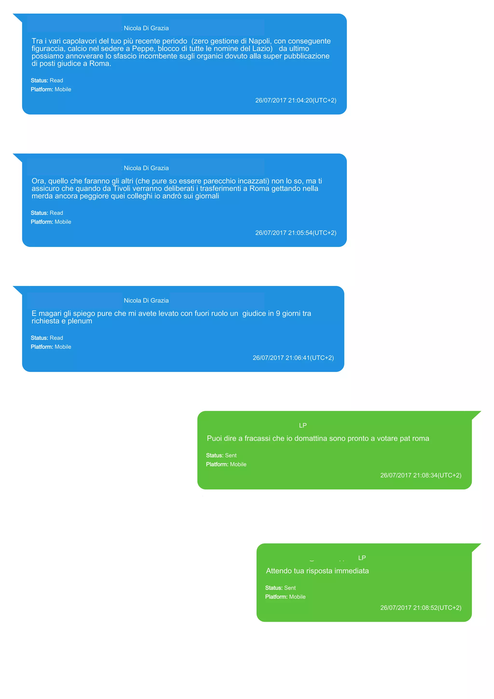 393281440427@s.whatsapp.net Nicola Di Grazia (+39 328 144 0427)
Tra i vari capolavori del tuo più recente periodo (zero gestione di Napoli, con conseguente
figuraccia, calcio nel sedere a Peppe, blocco di tutte le nomine del Lazio) da ultimo
possiamo annoverare lo sfascio incombente sugli organici dovuto alla super pubblicazione
di posti giudice a Roma.
Status: Read
Platform: Mobile
26/07/2017 21:04:20(UTC+2)
Source Extraction:
Logical (1)
Source:
iPhone XS di LP/Applications/group.net.whatsapp.WhatsApp.shared/ChatStorage.sqlite : 0x81FABE (Table: ZWAMESSAGE,
ZWAGROUPMEMBER, Size: 191373312 bytes)
393281440427@s.whatsapp.net Nicola Di Grazia (+39 328 144 0427)
Ora, quello che faranno gli altri (che pure so essere parecchio incazzati) non lo so, ma ti
assicuro che quando da Tivoli verranno deliberati i trasferimenti a Roma gettando nella
merda ancora peggiore quei colleghi io andrò sui giornali
Status: Read
Platform: Mobile
26/07/2017 21:05:54(UTC+2)
Source Extraction:
Logical (1)
Source:
iPhone XS di LP/Applications/group.net.whatsapp.WhatsApp.shared/ChatStorage.sqlite : 0x81F91E (Table: ZWAMESSAGE,
ZWAGROUPMEMBER, Size: 191373312 bytes)
393281440427@s.whatsapp.net Nicola Di Grazia (+39 328 144 0427)
E magari gli spiego pure che mi avete levato con fuori ruolo un giudice in 9 giorni tra
richiesta e plenum
Status: Read
Platform: Mobile
26/07/2017 21:06:41(UTC+2)
Source Extraction:
Logical (1)
Source:
iPhone XS di LP/Applications/group.net.whatsapp.WhatsApp.shared/ChatStorage.sqlite : 0x81F833 (Table: ZWAMESSAGE,
ZWAGROUPMEMBER, Size: 191373312 bytes)
393371119961@s.whatsapp.net LP
Puoi dire a fracassi che io domattina sono pronto a votare pat roma
Status: Sent
Platform: Mobile
26/07/2017 21:08:34(UTC+2)
Source Extraction:
Logical (1)
Source:
iPhone XS di LP/Applications/group.net.whatsapp.WhatsApp.shared/ChatStorage.sqlite : 0x81FC67 (Table:
ZWAMESSAGE, Size: 191373312 bytes)
iPhone XS di
LP/Applications/group.net.whatsapp.WhatsApp.shared/Library/Preferences/group.net.whatsapp.WhatsApp.shared.plist :
0x86E (Size: 23298 bytes)
393371119961@s.whatsapp.net LP
Attendo tua risposta immediata
Status: Sent
Platform: Mobile
26/07/2017 21:08:52(UTC+2)
Source Extraction:
Logical (1)
Source:
iPhone XS di LP/Applications/group.net.whatsapp.WhatsApp.shared/ChatStorage.sqlite :
0x81F730 (Table: ZWAMESSAGE, Size: 191373312 bytes)
iPhone XS di
LP/Applications/group.net.whatsapp.WhatsApp.shared/Library/Preferences/group.net.whatsap
p.WhatsApp.shared.plist : 0x86E (Size: 23298 bytes)
17815
 