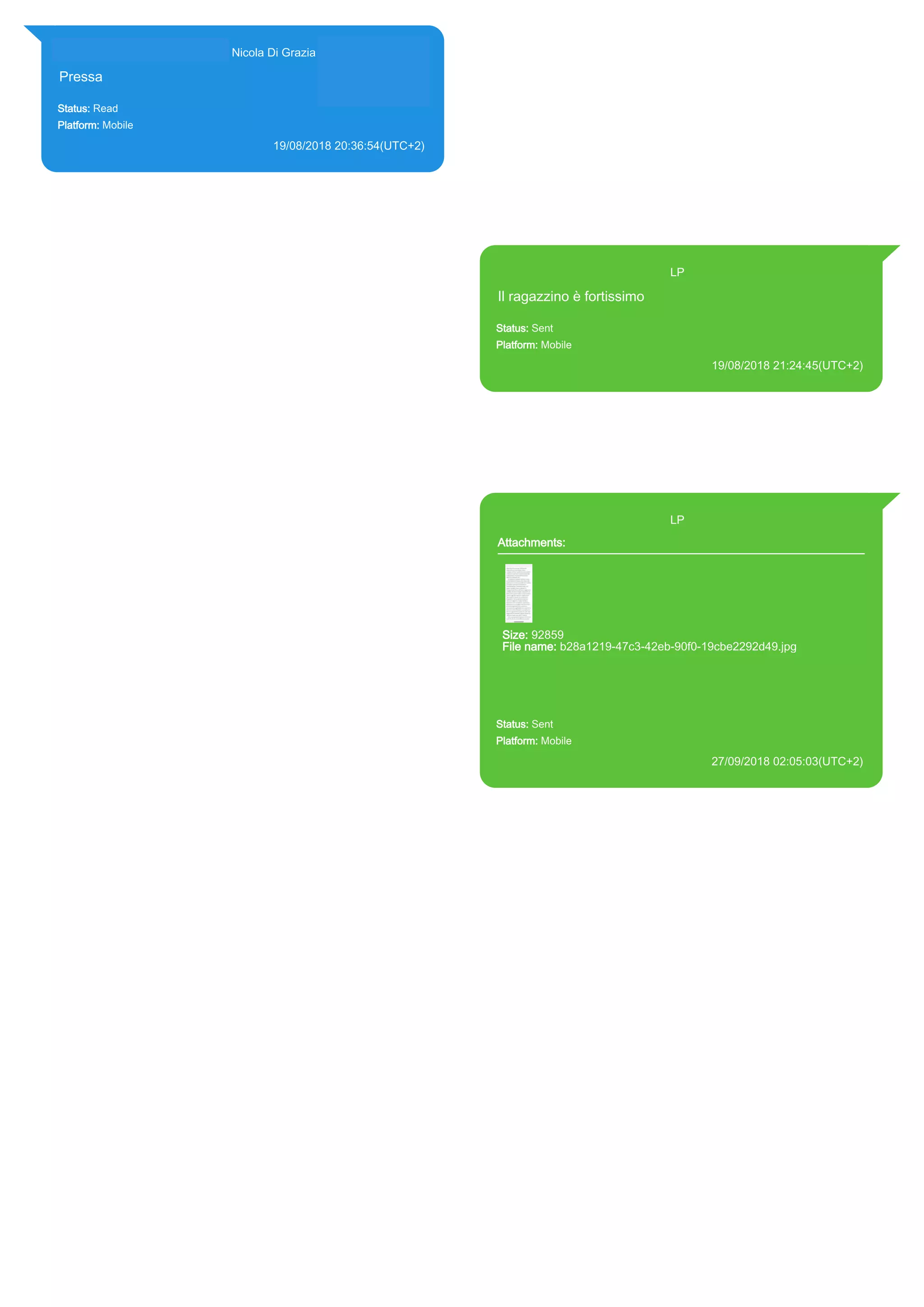 393281440427@s.whatsapp.net Nicola Di Grazia (+39 328 144 0427)
Pressa
Status: Read
Platform: Mobile
19/08/2018 20:36:54(UTC+2)
Source Extraction:
Logical (1)
Source:
iPhone XS di LP/Applications/group.net.whatsapp.WhatsApp.shared/ChatStorage.sqlite :
0x1A8A3E1 (Table: ZWAMESSAGE, ZWAGROUPMEMBER, Size: 191373312 bytes)
393371119961@s.whatsapp.net LP
Il ragazzino è fortissimo
Status: Sent
Platform: Mobile
19/08/2018 21:24:45(UTC+2)
Source Extraction:
Logical (1)
Source:
iPhone XS di LP/Applications/group.net.whatsapp.WhatsApp.shared/ChatStorage.sqlite :
0x59655B4 (Table: ZWAMESSAGE, Size: 191373312 bytes)
iPhone XS di
LP/Applications/group.net.whatsapp.WhatsApp.shared/Library/Preferences/group.net.whatsap
p.WhatsApp.shared.plist : 0x86E (Size: 23298 bytes)
393371119961@s.whatsapp.net LP
Attachments:
Size: 92859
File name: b28a1219-47c3-42eb-90f0-19cbe2292d49.jpg
Path: https://mmg-
fna.whatsapp.net/d/f/Anl5Bowue36PS7eapLhcR8SKmKuuwWggialh
A5gVJH-_.enc
b28a1219-47c3-42eb-90f0-19cbe2292d49.jpg
Status: Sent
Platform: Mobile
27/09/2018 02:05:03(UTC+2)
Source Extraction:
Logical (1)
Source:
iPhone XS di LP/Applications/group.net.whatsapp.WhatsApp.shared/ChatStorage.sqlite :
0x4E0F3B3 (Table: ZWAMESSAGE, ZWAMEDIAITEM, Size: 191373312 bytes)
iPhone XS di
LP/Applications/group.net.whatsapp.WhatsApp.shared/Library/Preferences/group.net.whatsap
p.WhatsApp.shared.plist : 0x86E (Size: 23298 bytes)
iPhone XS di
LP/Applications/group.net.whatsapp.WhatsApp.shared/Message/Media/393281440427@s.wh
atsapp.net/b/2/b28a1219-47c3-42eb-90f0-19cbe2292d49.jpg : (Size: 92859 bytes)
17878
 