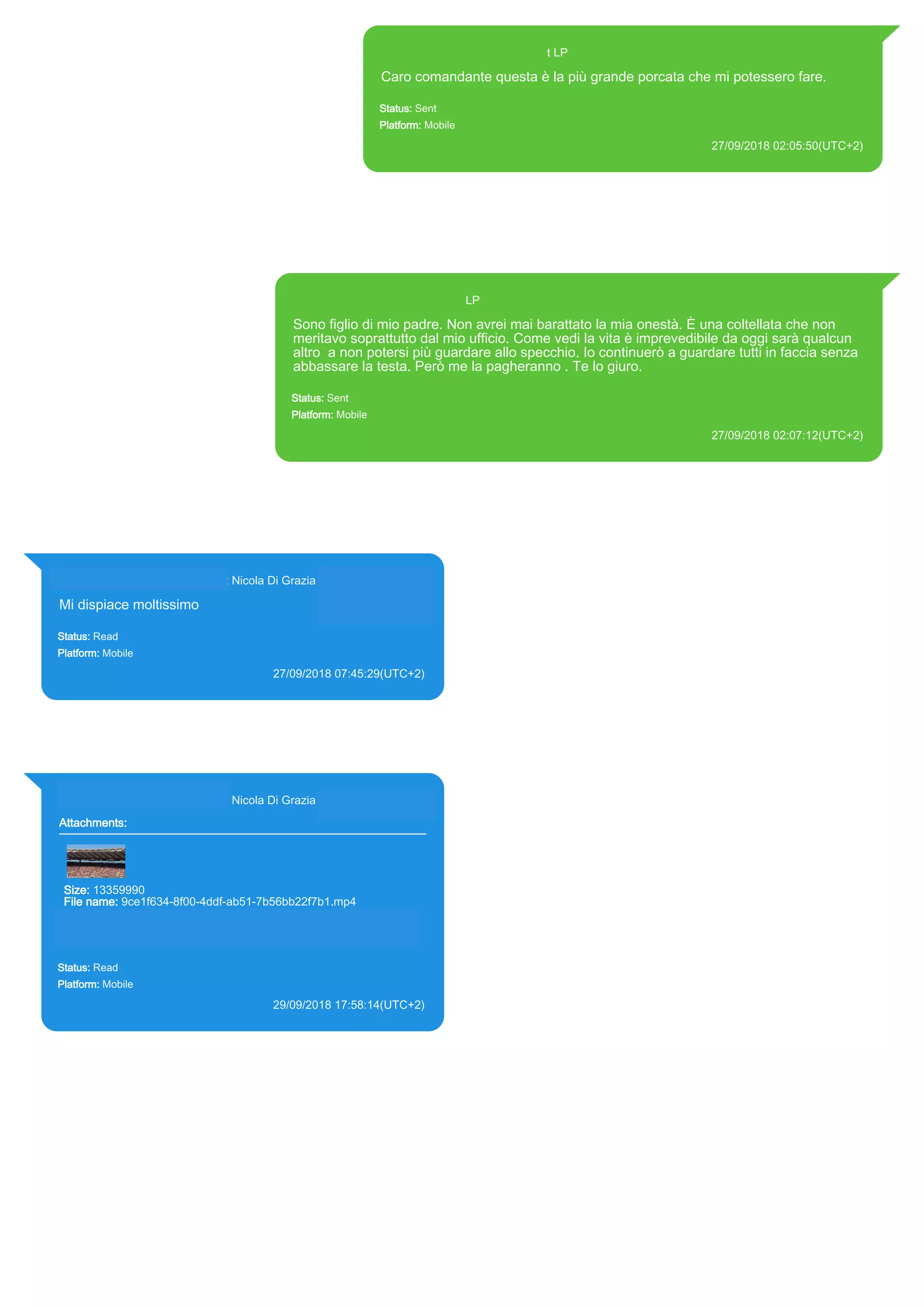 393371119961@s.whatsapp.net LP
Caro comandante questa è la più grande porcata che mi potessero fare.
Status: Sent
Platform: Mobile
27/09/2018 02:05:50(UTC+2)
Source Extraction:
Logical (1)
Source:
iPhone XS di LP/Applications/group.net.whatsapp.WhatsApp.shared/ChatStorage.sqlite : 0x2F22B46 (Table:
ZWAMESSAGE, Size: 191373312 bytes)
iPhone XS di
LP/Applications/group.net.whatsapp.WhatsApp.shared/Library/Preferences/group.net.whatsapp.WhatsApp.shared.plist :
0x86E (Size: 23298 bytes)
393371119961@s.whatsapp.net LP
Sono figlio di mio padre. Non avrei mai barattato la mia onestà. È una coltellata che non
meritavo soprattutto dal mio ufficio. Come vedi la vita è imprevedibile da oggi sarà qualcun
altro a non potersi più guardare allo specchio. Io continuerò a guardare tutti in faccia senza
abbassare la testa. Però me la pagheranno . Te lo giuro.
Status: Sent
Platform: Mobile
27/09/2018 02:07:12(UTC+2)
Source Extraction:
Logical (1)
Source:
iPhone XS di LP/Applications/group.net.whatsapp.WhatsApp.shared/ChatStorage.sqlite : 0x2F221CA (Table: ZWAMESSAGE, Size: 191373312
bytes)
iPhone XS di LP/Applications/group.net.whatsapp.WhatsApp.shared/Library/Preferences/group.net.whatsapp.WhatsApp.shared.plist : 0x86E
(Size: 23298 bytes)
393281440427@s.whatsapp.net Nicola Di Grazia (+39 328 144 0427)
Mi dispiace moltissimo
Status: Read
Platform: Mobile
27/09/2018 07:45:29(UTC+2)
Source Extraction:
Logical (1)
Source:
iPhone XS di LP/Applications/group.net.whatsapp.WhatsApp.shared/ChatStorage.sqlite :
0x3C34F93 (Table: ZWAMESSAGE, ZWAGROUPMEMBER, Size: 191373312 bytes)
393281440427@s.whatsapp.net Nicola Di Grazia (+39 328 144 0427)
Attachments:
Size: 13359990
File name: 9ce1f634-8f00-4ddf-ab51-7b56bb22f7b1.mp4
Path: https://mmg-fna.whatsapp.net/d/f/AsT688AmzHnuyBvzOd-
ff50MVCjhCCrUjEfi96Bo26Rw.enc
9ce1f634-8f00-4ddf-ab51-7b56bb22f7b1.mp4
Status: Read
Platform: Mobile
29/09/2018 17:58:14(UTC+2)
Source Extraction:
Logical (1)
Source:
iPhone XS di LP/Applications/group.net.whatsapp.WhatsApp.shared/ChatStorage.sqlite :
0x1F729F7 (Table: ZWAMESSAGE, ZWAGROUPMEMBER, ZWAMEDIAITEM, Size:
191373312 bytes)
iPhone XS di
LP/Applications/group.net.whatsapp.WhatsApp.shared/Message/Media/393281440427@s.wh
atsapp.net/9/c/9ce1f634-8f00-4ddf-ab51-7b56bb22f7b1.mp4 : (Size: 13359990 bytes)
17881
 