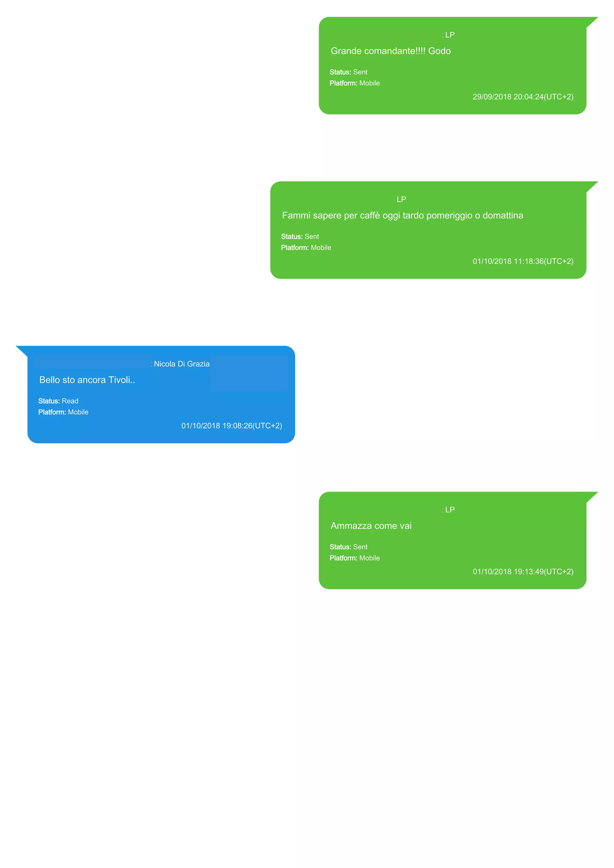 393371119961@s.whatsapp.net LP
Grande comandante!!!! Godo
Status: Sent
Platform: Mobile
29/09/2018 20:04:24(UTC+2)
Source Extraction:
Logical (1)
Source:
iPhone XS di LP/Applications/group.net.whatsapp.WhatsApp.shared/ChatStorage.sqlite :
0x5AC6421 (Table: ZWAMESSAGE, Size: 191373312 bytes)
iPhone XS di
LP/Applications/group.net.whatsapp.WhatsApp.shared/Library/Preferences/group.net.whatsap
p.WhatsApp.shared.plist : 0x86E (Size: 23298 bytes)
393371119961@s.whatsapp.net LP
Fammi sapere per caffè oggi tardo pomeriggio o domattina
Status: Sent
Platform: Mobile
01/10/2018 11:18:36(UTC+2)
Source Extraction:
Logical (1)
Source:
iPhone XS di LP/Applications/group.net.whatsapp.WhatsApp.shared/ChatStorage.sqlite : 0x6E3D0E2 (Table:
ZWAMESSAGE, Size: 191373312 bytes)
iPhone XS di
LP/Applications/group.net.whatsapp.WhatsApp.shared/Library/Preferences/group.net.whatsapp.WhatsApp.shar
ed.plist : 0x86E (Size: 23298 bytes)
393281440427@s.whatsapp.net Nicola Di Grazia (+39 328 144 0427)
Bello sto ancora Tivoli..
Status: Read
Platform: Mobile
01/10/2018 19:08:26(UTC+2)
Source Extraction:
Logical (1)
Source:
iPhone XS di LP/Applications/group.net.whatsapp.WhatsApp.shared/ChatStorage.sqlite :
0x1E82C43 (Table: ZWAMESSAGE, ZWAGROUPMEMBER, Size: 191373312 bytes)
393371119961@s.whatsapp.net LP
Ammazza come vai
Status: Sent
Platform: Mobile
01/10/2018 19:13:49(UTC+2)
Source Extraction:
Logical (1)
Source:
iPhone XS di LP/Applications/group.net.whatsapp.WhatsApp.shared/ChatStorage.sqlite :
0x1E82BBF (Table: ZWAMESSAGE, Size: 191373312 bytes)
iPhone XS di
LP/Applications/group.net.whatsapp.WhatsApp.shared/Library/Preferences/group.net.whatsap
p.WhatsApp.shared.plist : 0x86E (Size: 23298 bytes)
17882
 