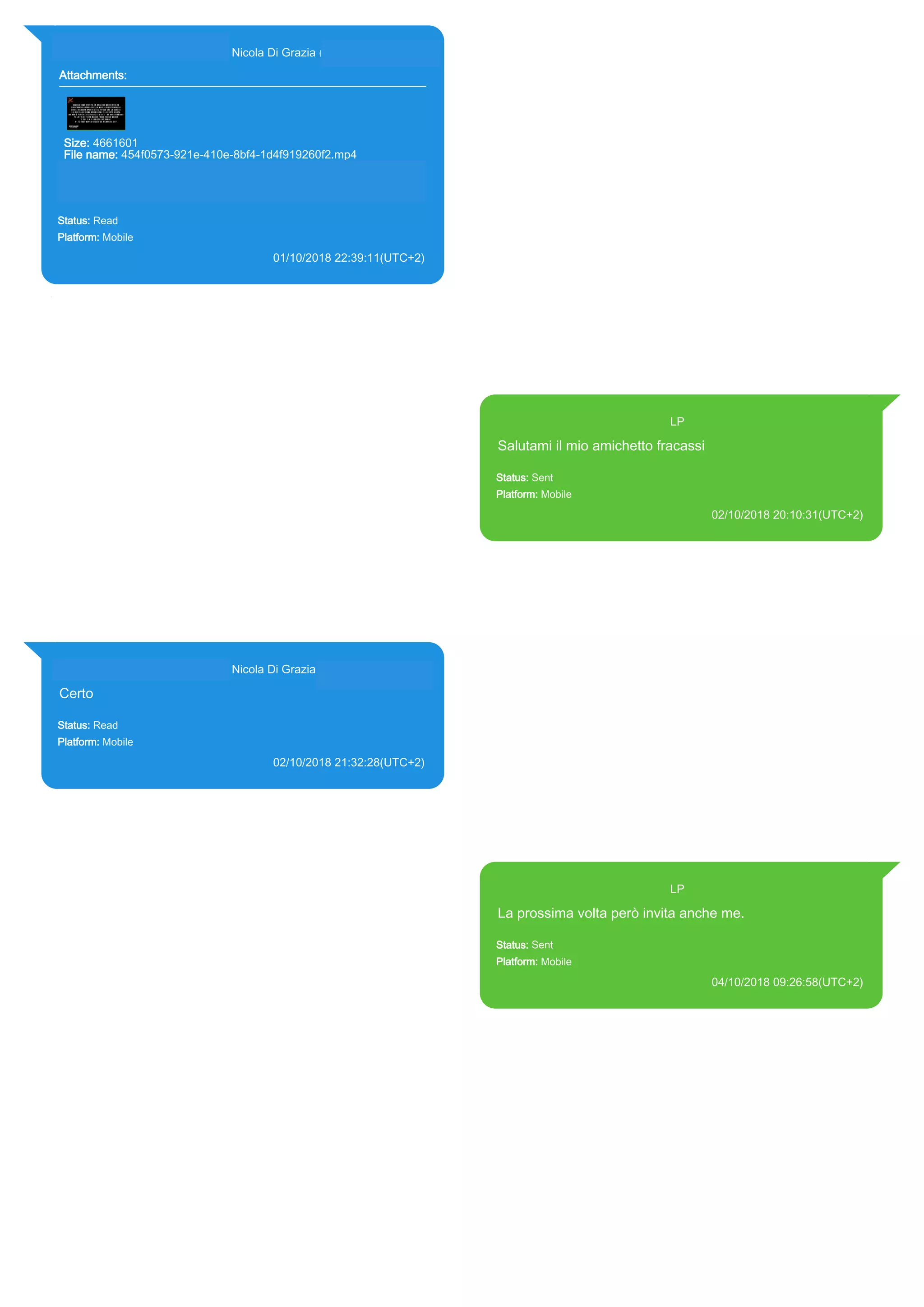393281440427@s.whatsapp.net Nicola Di Grazia (+39 328 144 0427)
Attachments:
Size: 4661601
File name: 454f0573-921e-410e-8bf4-1d4f919260f2.mp4
Path: https://mmg-fna.whatsapp.net/d/f/AhY-
Cbrmds2QJPQ17UEWnEC72H-L5GkLLr9xJvSCGKIo.enc
454f0573-921e-410e-8bf4-1d4f919260f2.mp4
Status: Read
Platform: Mobile
01/10/2018 22:39:11(UTC+2)
Source Extraction:
Logical (1)
Source:
iPhone XS di LP/Applications/group.net.whatsapp.WhatsApp.shared/ChatStorage.sqlite :
0x2327EFD (Table: ZWAMESSAGE, ZWAGROUPMEMBER, ZWAMEDIAITEM, Size:
191373312 bytes)
iPhone XS di
LP/Applications/group.net.whatsapp.WhatsApp.shared/Message/Media/393281440427@s.wh
atsapp.net/4/5/454f0573-921e-410e-8bf4-1d4f919260f2.mp4 : (Size: 4661601 bytes)
393371119961@s.whatsapp.net LP
Salutami il mio amichetto fracassi
Status: Sent
Platform: Mobile
02/10/2018 20:10:31(UTC+2)
Source Extraction:
Logical (1)
Source:
iPhone XS di LP/Applications/group.net.whatsapp.WhatsApp.shared/ChatStorage.sqlite :
0x140B12B (Table: ZWAMESSAGE, Size: 191373312 bytes)
iPhone XS di
LP/Applications/group.net.whatsapp.WhatsApp.shared/Library/Preferences/group.net.whatsap
p.WhatsApp.shared.plist : 0x86E (Size: 23298 bytes)
393281440427@s.whatsapp.net Nicola Di Grazia (+39 328 144 0427)
Certo
Status: Read
Platform: Mobile
02/10/2018 21:32:28(UTC+2)
Source Extraction:
Logical (1)
Source:
iPhone XS di LP/Applications/group.net.whatsapp.WhatsApp.shared/ChatStorage.sqlite :
0x20B1FA4 (Table: ZWAMESSAGE, ZWAGROUPMEMBER, Size: 191373312 bytes)
393371119961@s.whatsapp.net LP
La prossima volta però invita anche me.
Status: Sent
Platform: Mobile
04/10/2018 09:26:58(UTC+2)
Source Extraction:
Logical (1)
Source:
iPhone XS di LP/Applications/group.net.whatsapp.WhatsApp.shared/ChatStorage.sqlite :
0x6EDCE76 (Table: ZWAMESSAGE, Size: 191373312 bytes)
iPhone XS di
LP/Applications/group.net.whatsapp.WhatsApp.shared/Library/Preferences/group.net.whatsap
p.WhatsApp.shared.plist : 0x86E (Size: 23298 bytes)
17883
 