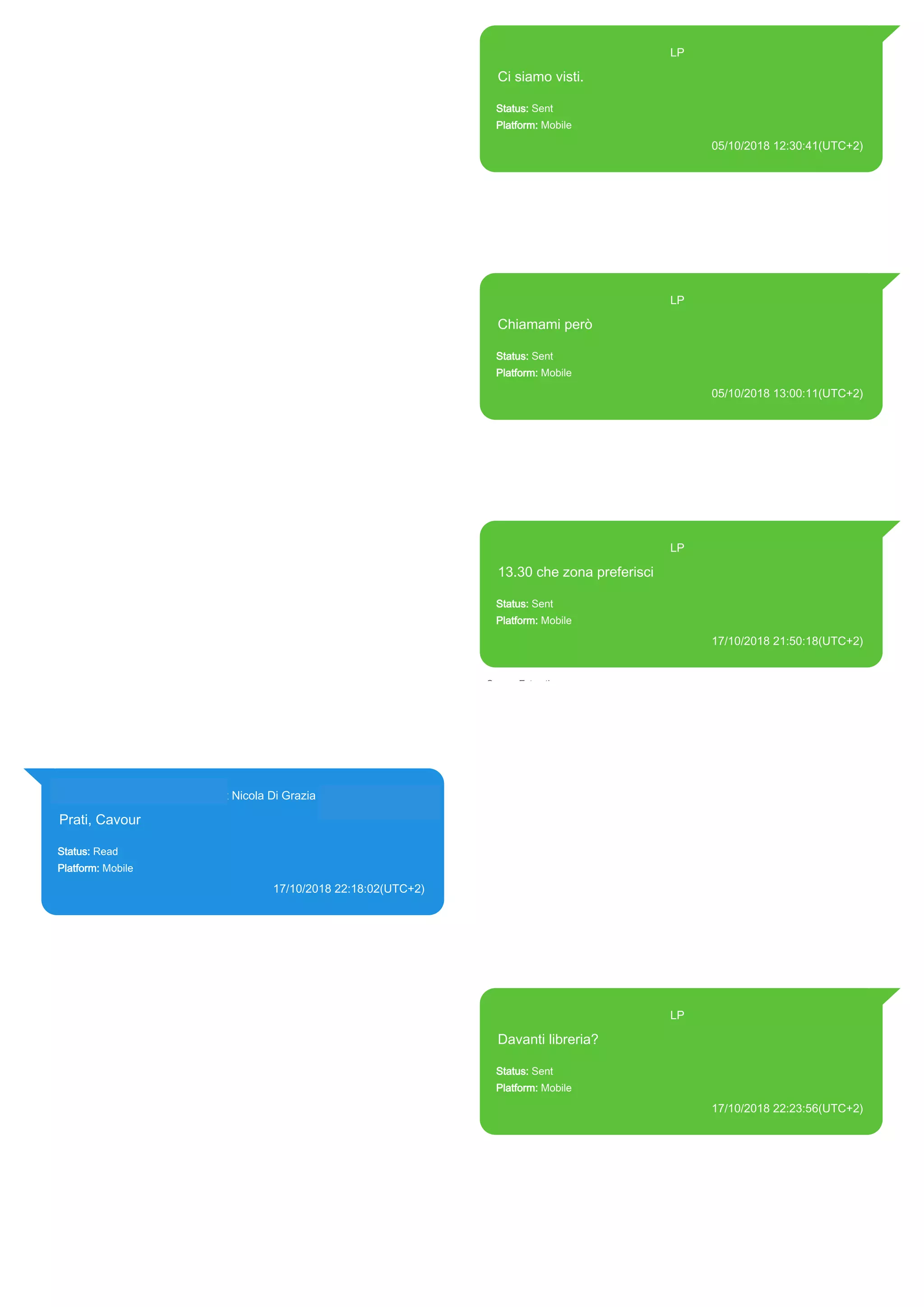 393371119961@s.whatsapp.net LP
Ci siamo visti.
Status: Sent
Platform: Mobile
05/10/2018 12:30:41(UTC+2)
Source Extraction:
Logical (1)
Source:
iPhone XS di LP/Applications/group.net.whatsapp.WhatsApp.shared/ChatStorage.sqlite :
0x5C2DC2A (Table: ZWAMESSAGE, Size: 191373312 bytes)
iPhone XS di
LP/Applications/group.net.whatsapp.WhatsApp.shared/Library/Preferences/group.net.whatsap
p.WhatsApp.shared.plist : 0x86E (Size: 23298 bytes)
393371119961@s.whatsapp.net LP
Chiamami però
Status: Sent
Platform: Mobile
05/10/2018 13:00:11(UTC+2)
Source Extraction:
Logical (1)
Source:
iPhone XS di LP/Applications/group.net.whatsapp.WhatsApp.shared/ChatStorage.sqlite :
0x59D7D27 (Table: ZWAMESSAGE, Size: 191373312 bytes)
iPhone XS di
LP/Applications/group.net.whatsapp.WhatsApp.shared/Library/Preferences/group.net.whatsap
p.WhatsApp.shared.plist : 0x86E (Size: 23298 bytes)
393371119961@s.whatsapp.net LP
13.30 che zona preferisci
Status: Sent
Platform: Mobile
17/10/2018 21:50:18(UTC+2)
Source Extraction:
Logical (1)
Source:
iPhone XS di LP/Applications/group.net.whatsapp.WhatsApp.shared/ChatStorage.sqlite :
0x39D2606 (Table: ZWAMESSAGE, Size: 191373312 bytes)
iPhone XS di
LP/Applications/group.net.whatsapp.WhatsApp.shared/Library/Preferences/group.net.whatsap
p.WhatsApp.shared.plist : 0x86E (Size: 23298 bytes)
393281440427@s.whatsapp.net Nicola Di Grazia (+39 328 144 0427)
Prati, Cavour
Status: Read
Platform: Mobile
17/10/2018 22:18:02(UTC+2)
Source Extraction:
Logical (1)
Source:
iPhone XS di LP/Applications/group.net.whatsapp.WhatsApp.shared/ChatStorage.sqlite :
0x5F03B82 (Table: ZWAMESSAGE, ZWAGROUPMEMBER, Size: 191373312 bytes)
393371119961@s.whatsapp.net LP
Davanti libreria?
Status: Sent
Platform: Mobile
17/10/2018 22:23:56(UTC+2)
Source Extraction:
Logical (1)
Source:
iPhone XS di LP/Applications/group.net.whatsapp.WhatsApp.shared/ChatStorage.sqlite :
0x5F03A69 (Table: ZWAMESSAGE, Size: 191373312 bytes)
iPhone XS di
LP/Applications/group.net.whatsapp.WhatsApp.shared/Library/Preferences/group.net.whatsap
p.WhatsApp.shared.plist : 0x86E (Size: 23298 bytes)
17884
 
