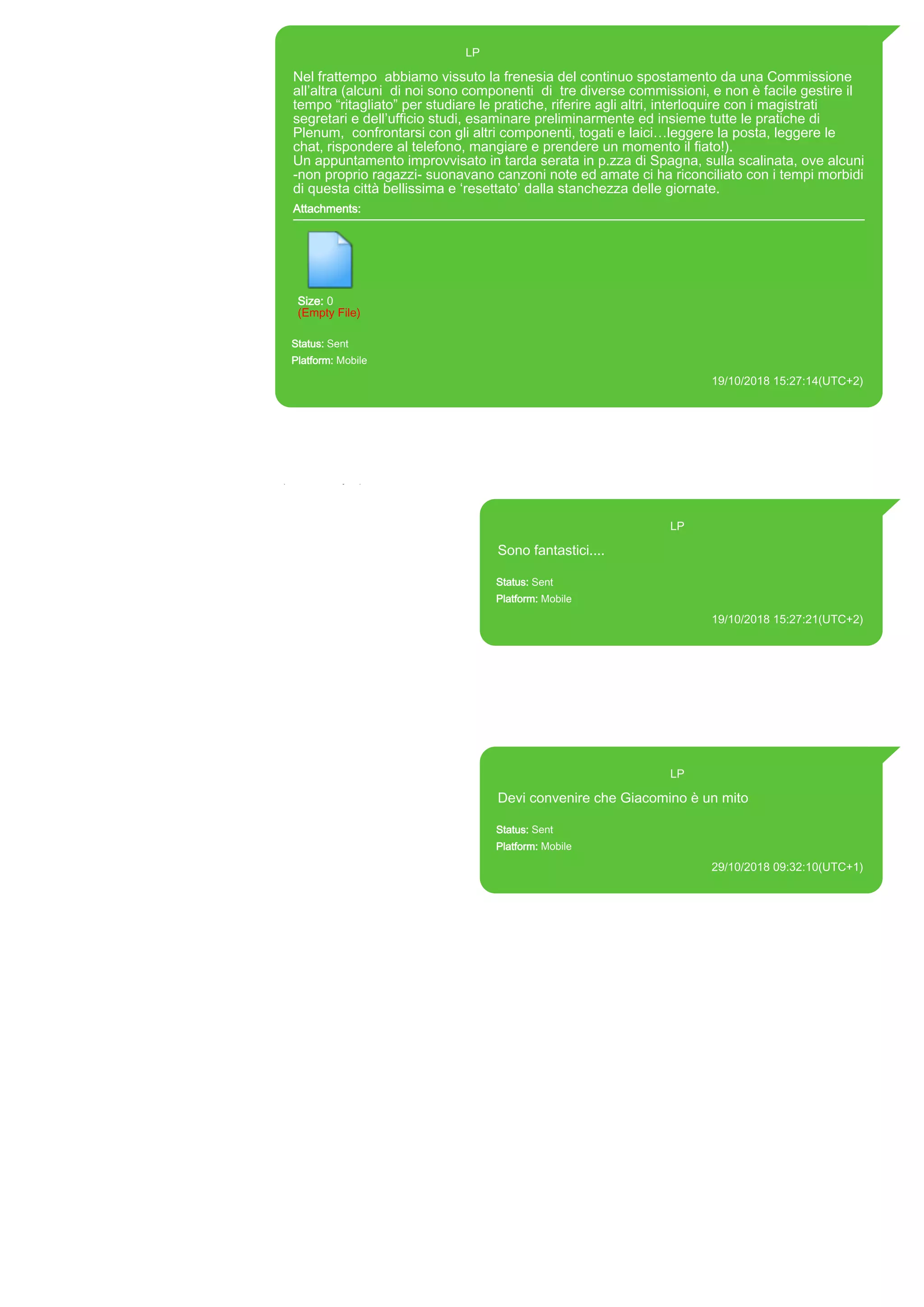 393371119961@s.whatsapp.net LP
Nel frattempo abbiamo vissuto la frenesia del continuo spostamento da una Commissione
all’altra (alcuni di noi sono componenti di tre diverse commissioni, e non è facile gestire il
tempo “ritagliato” per studiare le pratiche, riferire agli altri, interloquire con i magistrati
segretari e dell’ufficio studi, esaminare preliminarmente ed insieme tutte le pratiche di
Plenum, confrontarsi con gli altri componenti, togati e laici…leggere la posta, leggere le
chat, rispondere al telefono, mangiare e prendere un momento il fiato!).
Un appuntamento improvvisato in tarda serata in p.zza di Spagna, sulla scalinata, ove alcuni
-non proprio ragazzi- suonavano canzoni note ed amate ci ha riconciliato con i tempi morbidi
di questa città bellissima e ‘resettato’ dalla stanchezza delle giornate.
Attachments:
Size: 0
(Empty File)
Status: Sent
Platform: Mobile
19/10/2018 15:27:14(UTC+2)
Source Extraction:
Logical (1)
Source:
iPhone XS di LP/Applications/group.net.whatsapp.WhatsApp.shared/ChatStorage.sqlite : 0x3C85B28 (Table: ZWAMESSAGE, Size: 191373312
bytes)
iPhone XS di LP/Applications/group.net.whatsapp.WhatsApp.shared/Library/Preferences/group.net.whatsapp.WhatsApp.shared.plist : 0x86E
(Size: 23298 bytes)
393371119961@s.whatsapp.net LP
Sono fantastici....
Status: Sent
Platform: Mobile
19/10/2018 15:27:21(UTC+2)
Source Extraction:
Logical (1)
Source:
iPhone XS di LP/Applications/group.net.whatsapp.WhatsApp.shared/ChatStorage.sqlite :
0x3C85A98 (Table: ZWAMESSAGE, Size: 191373312 bytes)
iPhone XS di
LP/Applications/group.net.whatsapp.WhatsApp.shared/Library/Preferences/group.net.whatsap
p.WhatsApp.shared.plist : 0x86E (Size: 23298 bytes)
393371119961@s.whatsapp.net LP
Devi convenire che Giacomino è un mito
Status: Sent
Platform: Mobile
29/10/2018 09:32:10(UTC+1)
Source Extraction:
Logical (1)
Source:
iPhone XS di LP/Applications/group.net.whatsapp.WhatsApp.shared/ChatStorage.sqlite :
0x46338F9 (Table: ZWAMESSAGE, Size: 191373312 bytes)
iPhone XS di
LP/Applications/group.net.whatsapp.WhatsApp.shared/Library/Preferences/group.net.whatsap
p.WhatsApp.shared.plist : 0x86E (Size: 23298 bytes)
17885
 