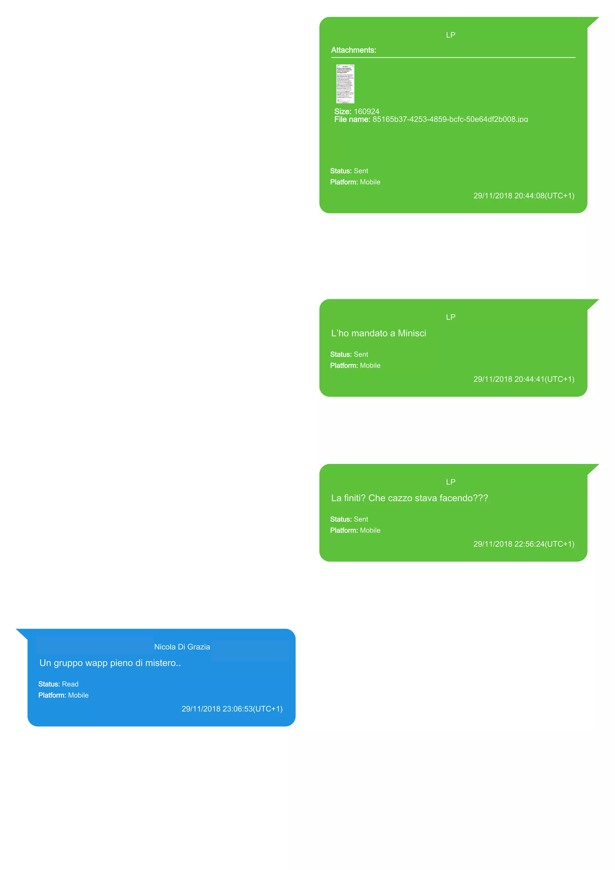 393371119961@s.whatsapp.net LP
Attachments:
Size: 160924
File name: 85165b37-4253-4859-bcfc-50e64df2b008.jpg
Path: https://mmg-
fna.whatsapp.net/d/f/AiFovCI4YPQ3pL53bdhvcbuK-
nyY0IabB0kZmitQPhRo.enc
85165b37-4253-4859-bcfc-50e64df2b008.jpg
Status: Sent
Platform: Mobile
29/11/2018 20:44:08(UTC+1)
Source Extraction:
Logical (1)
Source:
iPhone XS di LP/Applications/group.net.whatsapp.WhatsApp.shared/ChatStorage.sqlite :
0x8594BC4 (Table: ZWAMESSAGE, ZWAMEDIAITEM, Size: 191373312 bytes)
iPhone XS di
LP/Applications/group.net.whatsapp.WhatsApp.shared/Library/Preferences/group.net.whatsap
p.WhatsApp.shared.plist : 0x86E (Size: 23298 bytes)
iPhone XS di
LP/Applications/group.net.whatsapp.WhatsApp.shared/Message/Media/393281440427@s.wh
atsapp.net/8/5/85165b37-4253-4859-bcfc-50e64df2b008.jpg : (Size: 160924 bytes)
393371119961@s.whatsapp.net LP
L’ho mandato a Minisci
Status: Sent
Platform: Mobile
29/11/2018 20:44:41(UTC+1)
Source Extraction:
Logical (1)
Source:
iPhone XS di LP/Applications/group.net.whatsapp.WhatsApp.shared/ChatStorage.sqlite :
0x8594A31 (Table: ZWAMESSAGE, Size: 191373312 bytes)
iPhone XS di
LP/Applications/group.net.whatsapp.WhatsApp.shared/Library/Preferences/group.net.whatsap
p.WhatsApp.shared.plist : 0x86E (Size: 23298 bytes)
393371119961@s.whatsapp.net LP
La finiti? Che cazzo stava facendo???
Status: Sent
Platform: Mobile
29/11/2018 22:56:24(UTC+1)
Source Extraction:
Logical (1)
Source:
iPhone XS di LP/Applications/group.net.whatsapp.WhatsApp.shared/ChatStorage.sqlite :
0x8598CA5 (Table: ZWAMESSAGE, Size: 191373312 bytes)
iPhone XS di
LP/Applications/group.net.whatsapp.WhatsApp.shared/Library/Preferences/group.net.whatsap
p.WhatsApp.shared.plist : 0x86E (Size: 23298 bytes)
393281440427@s.whatsapp.net Nicola Di Grazia (+39 328 144 0427)
Un gruppo wapp pieno di mistero..
Status: Read
Platform: Mobile
29/11/2018 23:06:53(UTC+1)
Source Extraction:
Logical (1)
Source:
iPhone XS di LP/Applications/group.net.whatsapp.WhatsApp.shared/ChatStorage.sqlite :
0x8598BF5 (Table: ZWAMESSAGE, ZWAGROUPMEMBER, Size: 191373312 bytes)
17886
 