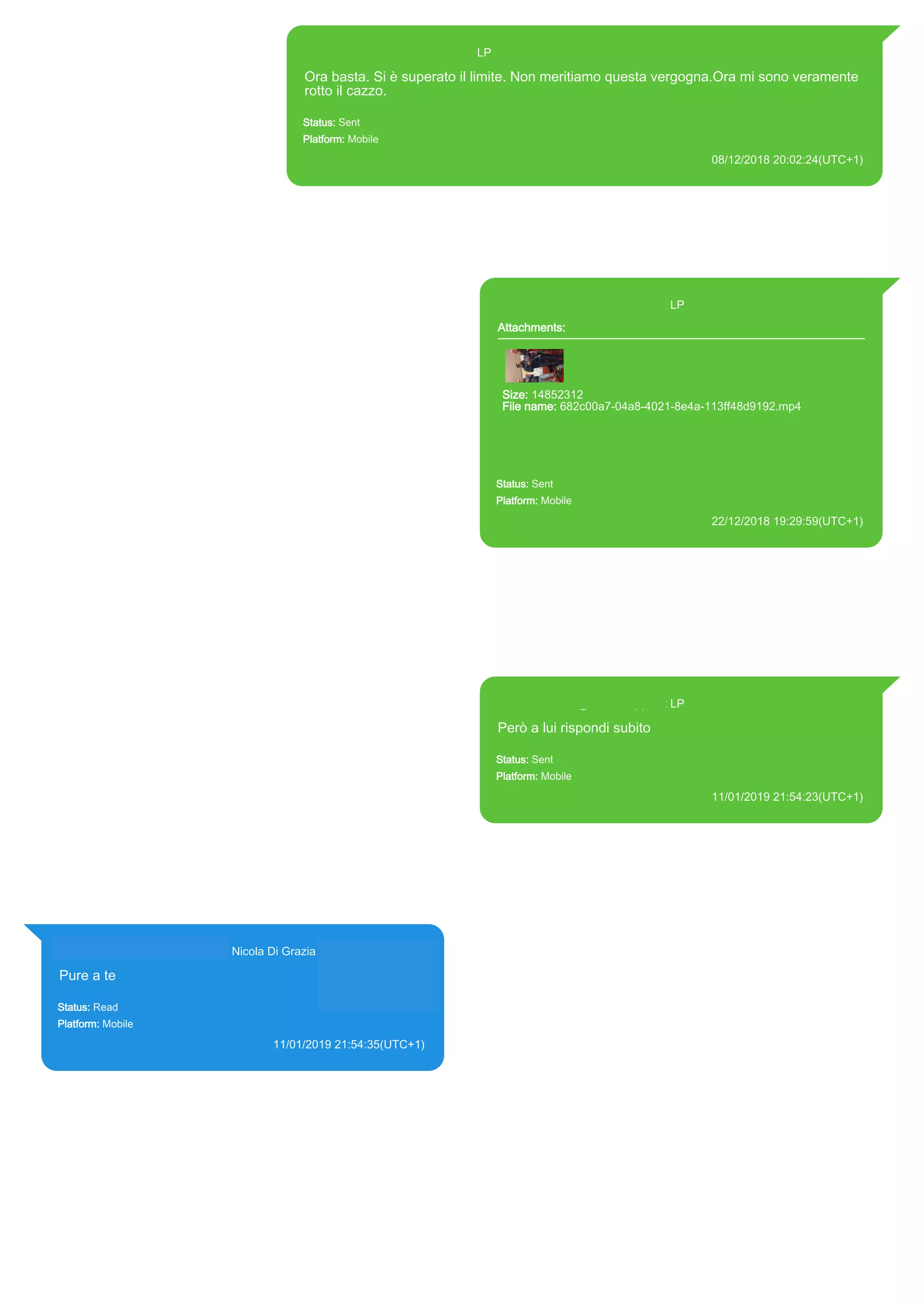 393371119961@s.whatsapp.net LP
Ora basta. Si è superato il limite. Non meritiamo questa vergogna.Ora mi sono veramente
rotto il cazzo.
Status: Sent
Platform: Mobile
08/12/2018 20:02:24(UTC+1)
Source Extraction:
Logical (1)
Source:
iPhone XS di LP/Applications/group.net.whatsapp.WhatsApp.shared/ChatStorage.sqlite : 0x878486D (Table: ZWAMESSAGE, Size:
191373312 bytes)
iPhone XS di LP/Applications/group.net.whatsapp.WhatsApp.shared/Library/Preferences/group.net.whatsapp.WhatsApp.shared.plist : 0x86E
(Size: 23298 bytes)
393371119961@s.whatsapp.net LP
Attachments:
Size: 14852312
File name: 682c00a7-04a8-4021-8e4a-113ff48d9192.mp4
Path: https://mmg-
fna.whatsapp.net/d/f/AuxX7H0rUggp0LpfBXUXvnPNy47JF3WaiQC5
u1LBPByP.enc
682c00a7-04a8-4021-8e4a-113ff48d9192.mp4
Status: Sent
Platform: Mobile
22/12/2018 19:29:59(UTC+1)
Source Extraction:
Logical (1)
Source:
iPhone XS di LP/Applications/group.net.whatsapp.WhatsApp.shared/ChatStorage.sqlite :
0x8AA349F (Table: ZWAMESSAGE, ZWAMEDIAITEM, Size: 191373312 bytes)
iPhone XS di
LP/Applications/group.net.whatsapp.WhatsApp.shared/Library/Preferences/group.net.whatsap
p.WhatsApp.shared.plist : 0x86E (Size: 23298 bytes)
iPhone XS di
LP/Applications/group.net.whatsapp.WhatsApp.shared/Message/Media/393281440427@s.wh
atsapp.net/6/8/682c00a7-04a8-4021-8e4a-113ff48d9192.mp4 : (Size: 14852312 bytes)
393371119961@s.whatsapp.net LP
Però a lui rispondi subito
Status: Sent
Platform: Mobile
11/01/2019 21:54:23(UTC+1)
Source Extraction:
Logical (1)
Source:
iPhone XS di LP/Applications/group.net.whatsapp.WhatsApp.shared/ChatStorage.sqlite :
0x52F2400 (Table: ZWAMESSAGE, Size: 191373312 bytes)
iPhone XS di
LP/Applications/group.net.whatsapp.WhatsApp.shared/Library/Preferences/group.net.whatsap
p.WhatsApp.shared.plist : 0x86E (Size: 23298 bytes)
393281440427@s.whatsapp.net Nicola Di Grazia (+39 328 144 0427)
Pure a te
Status: Read
Platform: Mobile
11/01/2019 21:54:35(UTC+1)
Source Extraction:
Logical (1)
Source:
iPhone XS di LP/Applications/group.net.whatsapp.WhatsApp.shared/ChatStorage.sqlite :
0x52F2368 (Table: ZWAMESSAGE, ZWAGROUPMEMBER, Size: 191373312 bytes)
17887
 