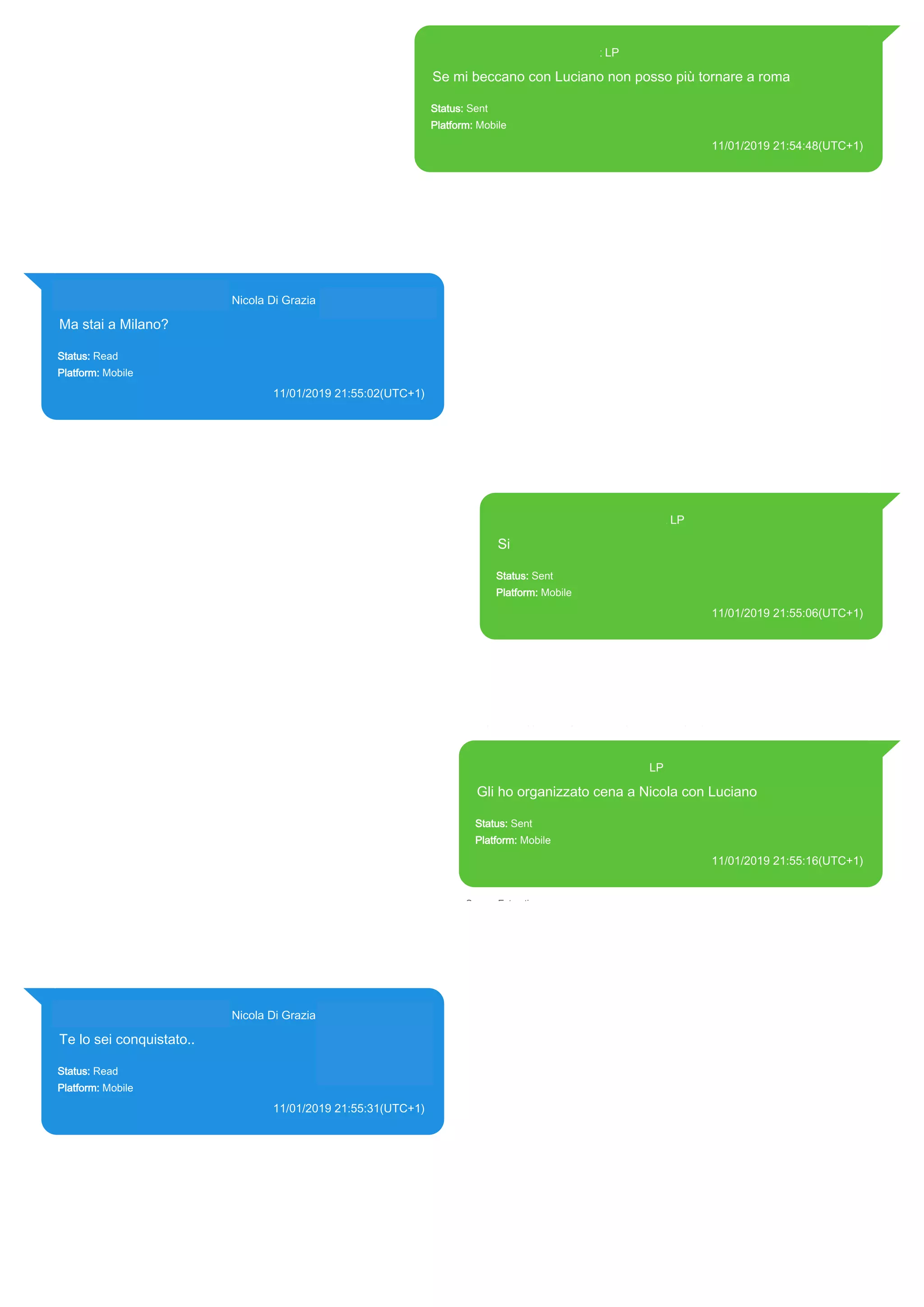 393371119961@s.whatsapp.net LP
Se mi beccano con Luciano non posso più tornare a roma
Status: Sent
Platform: Mobile
11/01/2019 21:54:48(UTC+1)
Source Extraction:
Logical (1)
Source:
iPhone XS di LP/Applications/group.net.whatsapp.WhatsApp.shared/ChatStorage.sqlite : 0x52F22BD (Table:
ZWAMESSAGE, Size: 191373312 bytes)
iPhone XS di
LP/Applications/group.net.whatsapp.WhatsApp.shared/Library/Preferences/group.net.whatsapp.WhatsApp.sh
ared.plist : 0x86E (Size: 23298 bytes)
393281440427@s.whatsapp.net Nicola Di Grazia (+39 328 144 0427)
Ma stai a Milano?
Status: Read
Platform: Mobile
11/01/2019 21:55:02(UTC+1)
Source Extraction:
Logical (1)
Source:
iPhone XS di LP/Applications/group.net.whatsapp.WhatsApp.shared/ChatStorage.sqlite :
0x52F221D (Table: ZWAMESSAGE, ZWAGROUPMEMBER, Size: 191373312 bytes)
393371119961@s.whatsapp.net LP
Si
Status: Sent
Platform: Mobile
11/01/2019 21:55:06(UTC+1)
Source Extraction:
Logical (1)
Source:
iPhone XS di LP/Applications/group.net.whatsapp.WhatsApp.shared/ChatStorage.sqlite :
0x52F21A5 (Table: ZWAMESSAGE, Size: 191373312 bytes)
iPhone XS di
LP/Applications/group.net.whatsapp.WhatsApp.shared/Library/Preferences/group.net.whatsap
p.WhatsApp.shared.plist : 0x86E (Size: 23298 bytes)
393371119961@s.whatsapp.net LP
Gli ho organizzato cena a Nicola con Luciano
Status: Sent
Platform: Mobile
11/01/2019 21:55:16(UTC+1)
Source Extraction:
Logical (1)
Source:
iPhone XS di LP/Applications/group.net.whatsapp.WhatsApp.shared/ChatStorage.sqlite :
0x52F2103 (Table: ZWAMESSAGE, Size: 191373312 bytes)
iPhone XS di
LP/Applications/group.net.whatsapp.WhatsApp.shared/Library/Preferences/group.net.whatsapp.W
hatsApp.shared.plist : 0x86E (Size: 23298 bytes)
393281440427@s.whatsapp.net Nicola Di Grazia (+39 328 144 0427)
Te lo sei conquistato..
Status: Read
Platform: Mobile
11/01/2019 21:55:31(UTC+1)
Source Extraction:
Logical (1)
Source:
iPhone XS di LP/Applications/group.net.whatsapp.WhatsApp.shared/ChatStorage.sqlite :
0x4F75F92 (Table: ZWAMESSAGE, ZWAGROUPMEMBER, Size: 191373312 bytes)
17888
 