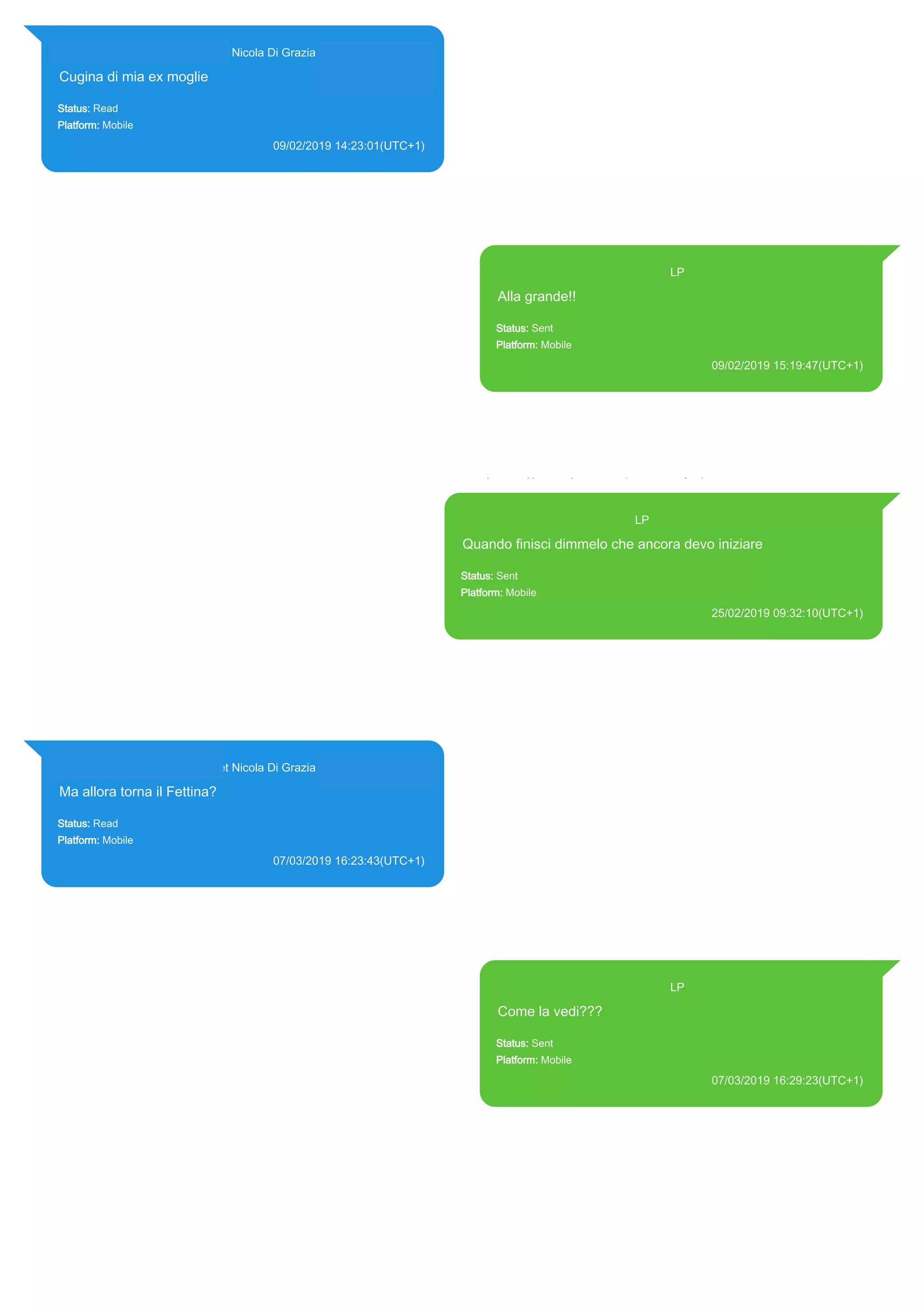 393281440427@s.whatsapp.net Nicola Di Grazia (+39 328 144 0427)
Cugina di mia ex moglie
Status: Read
Platform: Mobile
09/02/2019 14:23:01(UTC+1)
Source Extraction:
Logical (1)
Source:
iPhone XS di LP/Applications/group.net.whatsapp.WhatsApp.shared/ChatStorage.sqlite :
0x651083B (Table: ZWAMESSAGE, ZWAGROUPMEMBER, Size: 191373312 bytes)
393371119961@s.whatsapp.net LP
Alla grande!!
Status: Sent
Platform: Mobile
09/02/2019 15:19:47(UTC+1)
Source Extraction:
Logical (1)
Source:
iPhone XS di LP/Applications/group.net.whatsapp.WhatsApp.shared/ChatStorage.sqlite :
0x32C391A (Table: ZWAMESSAGE, Size: 191373312 bytes)
iPhone XS di
LP/Applications/group.net.whatsapp.WhatsApp.shared/Library/Preferences/group.net.whatsap
p.WhatsApp.shared.plist : 0x86E (Size: 23298 bytes)
393371119961@s.whatsapp.net LP
Quando finisci dimmelo che ancora devo iniziare
Status: Sent
Platform: Mobile
25/02/2019 09:32:10(UTC+1)
Source Extraction:
Logical (1)
Source:
iPhone XS di LP/Applications/group.net.whatsapp.WhatsApp.shared/ChatStorage.sqlite : 0x79A9AEB
(Table: ZWAMESSAGE, Size: 191373312 bytes)
iPhone XS di
LP/Applications/group.net.whatsapp.WhatsApp.shared/Library/Preferences/group.net.whatsapp.Whats
App.shared.plist : 0x86E (Size: 23298 bytes)
393281440427@s.whatsapp.net Nicola Di Grazia (+39 328 144 0427)
Ma allora torna il Fettina?
Status: Read
Platform: Mobile
07/03/2019 16:23:43(UTC+1)
Source Extraction:
Logical (1)
Source:
iPhone XS di LP/Applications/group.net.whatsapp.WhatsApp.shared/ChatStorage.sqlite :
0x8E397FE (Table: ZWAMESSAGE, ZWAGROUPMEMBER, Size: 191373312 bytes)
393371119961@s.whatsapp.net LP
Come la vedi???
Status: Sent
Platform: Mobile
07/03/2019 16:29:23(UTC+1)
Source Extraction:
Logical (1)
Source:
iPhone XS di LP/Applications/group.net.whatsapp.WhatsApp.shared/ChatStorage.sqlite :
0x8E393BB (Table: ZWAMESSAGE, Size: 191373312 bytes)
iPhone XS di
LP/Applications/group.net.whatsapp.WhatsApp.shared/Library/Preferences/group.net.whatsap
p.WhatsApp.shared.plist : 0x86E (Size: 23298 bytes)
17890
 