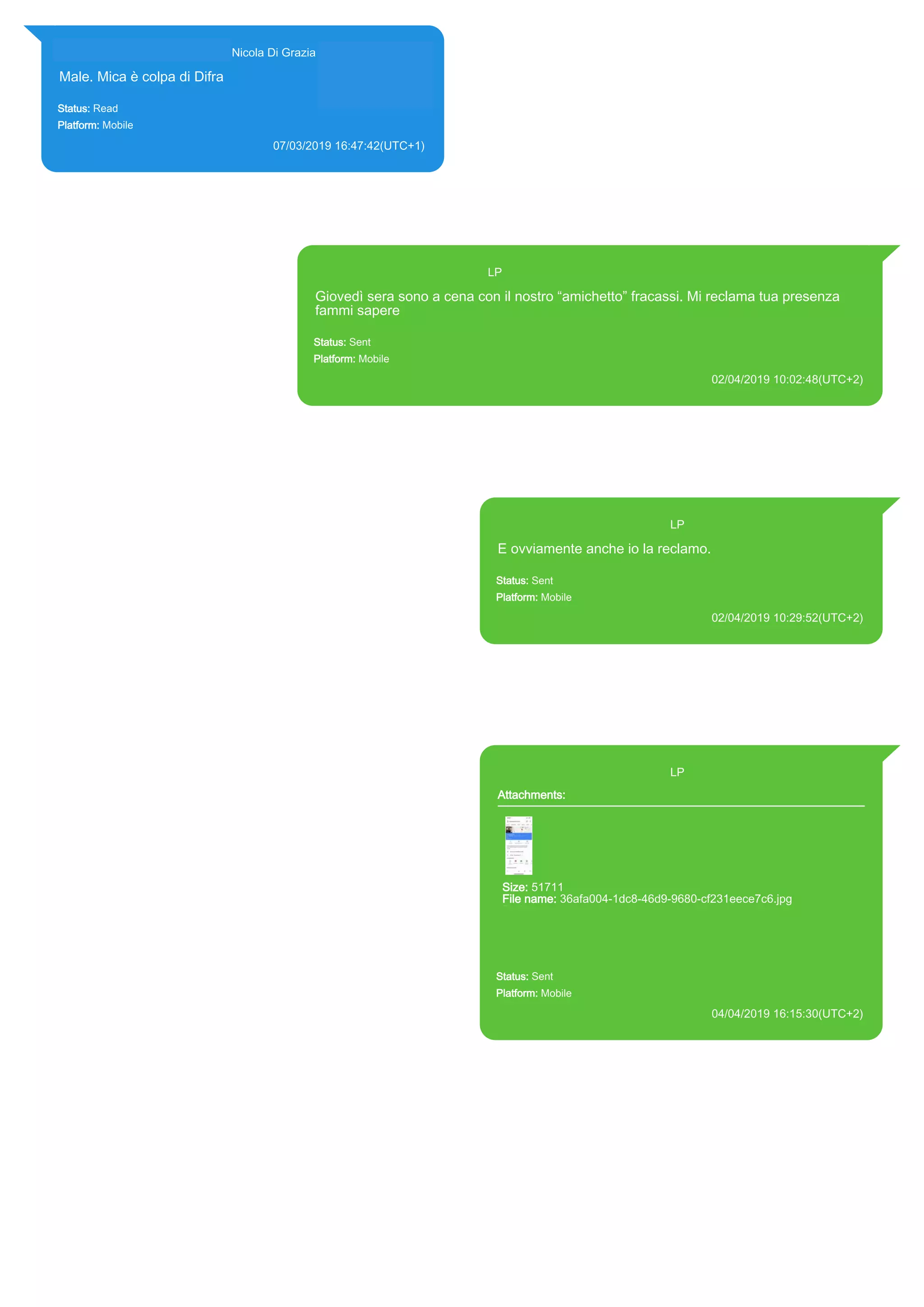 393281440427@s.whatsapp.net Nicola Di Grazia (+39 328 144 0427)
Male. Mica è colpa di Difra
Status: Read
Platform: Mobile
07/03/2019 16:47:42(UTC+1)
Source Extraction:
Logical (1)
Source:
iPhone XS di LP/Applications/group.net.whatsapp.WhatsApp.shared/ChatStorage.sqlite :
0x8E395C7 (Table: ZWAMESSAGE, ZWAGROUPMEMBER, Size: 191373312 bytes)
393371119961@s.whatsapp.net LP
Giovedì sera sono a cena con il nostro “amichetto” fracassi. Mi reclama tua presenza
fammi sapere
Status: Sent
Platform: Mobile
02/04/2019 10:02:48(UTC+2)
Source Extraction:
Logical (1)
Source:
iPhone XS di LP/Applications/group.net.whatsapp.WhatsApp.shared/ChatStorage.sqlite : 0x94B2730 (Table: ZWAMESSAGE, Size:
191373312 bytes)
iPhone XS di LP/Applications/group.net.whatsapp.WhatsApp.shared/Library/Preferences/group.net.whatsapp.WhatsApp.shared.plist :
0x86E (Size: 23298 bytes)
393371119961@s.whatsapp.net LP
E ovviamente anche io la reclamo.
Status: Sent
Platform: Mobile
02/04/2019 10:29:52(UTC+2)
Source Extraction:
Logical (1)
Source:
iPhone XS di LP/Applications/group.net.whatsapp.WhatsApp.shared/ChatStorage.sqlite :
0x929E4FA (Table: ZWAMESSAGE, Size: 191373312 bytes)
iPhone XS di
LP/Applications/group.net.whatsapp.WhatsApp.shared/Library/Preferences/group.net.whatsap
p.WhatsApp.shared.plist : 0x86E (Size: 23298 bytes)
393371119961@s.whatsapp.net LP
Attachments:
Size: 51711
File name: 36afa004-1dc8-46d9-9680-cf231eece7c6.jpg
Path: https://mmg-
fna.whatsapp.net/d/f/Ag9isFiKqIVMZ59QOnggOWQCFpqPbOfAe7hL
FcshDmB0.enc
36afa004-1dc8-46d9-9680-cf231eece7c6.jpg
Status: Sent
Platform: Mobile
04/04/2019 16:15:30(UTC+2)
Source Extraction:
Logical (1)
Source:
iPhone XS di LP/Applications/group.net.whatsapp.WhatsApp.shared/ChatStorage.sqlite :
0x9549BF0 (Table: ZWAMESSAGE, ZWAMEDIAITEM, Size: 191373312 bytes)
iPhone XS di
LP/Applications/group.net.whatsapp.WhatsApp.shared/Library/Preferences/group.net.whatsap
p.WhatsApp.shared.plist : 0x86E (Size: 23298 bytes)
iPhone XS di
LP/Applications/group.net.whatsapp.WhatsApp.shared/Message/Media/393281440427@s.wh
atsapp.net/3/6/36afa004-1dc8-46d9-9680-cf231eece7c6.jpg : (Size: 51711 bytes)
17891
 