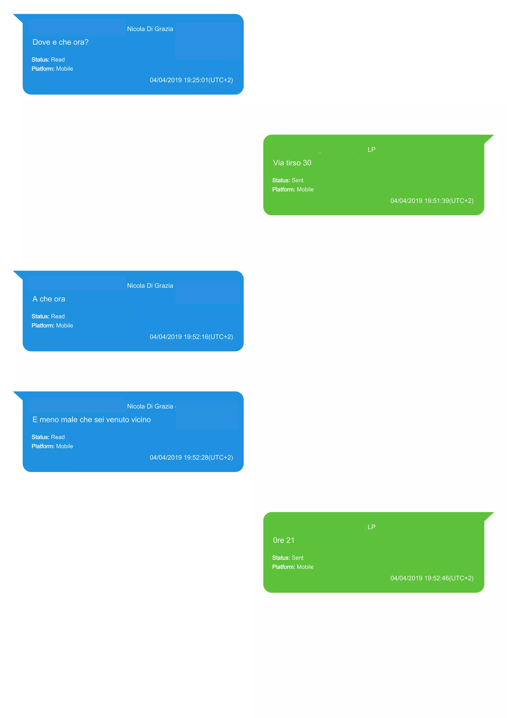 393281440427@s.whatsapp.net Nicola Di Grazia (+39 328 144 0427)
Dove e che ora?
Status: Read
Platform: Mobile
04/04/2019 19:25:01(UTC+2)
Source Extraction:
Logical (1)
Source:
iPhone XS di LP/Applications/group.net.whatsapp.WhatsApp.shared/ChatStorage.sqlite :
0x9560E6F (Table: ZWAMESSAGE, ZWAGROUPMEMBER, Size: 191373312 bytes)
393371119961@s.whatsapp.net LP
Via tirso 30
Status: Sent
Platform: Mobile
04/04/2019 19:51:39(UTC+2)
Source Extraction:
Logical (1)
Source:
iPhone XS di LP/Applications/group.net.whatsapp.WhatsApp.shared/ChatStorage.sqlite :
0x956458A (Table: ZWAMESSAGE, Size: 191373312 bytes)
iPhone XS di
LP/Applications/group.net.whatsapp.WhatsApp.shared/Library/Preferences/group.net.whatsap
p.WhatsApp.shared.plist : 0x86E (Size: 23298 bytes)
393281440427@s.whatsapp.net Nicola Di Grazia (+39 328 144 0427)
A che ora
Status: Read
Platform: Mobile
04/04/2019 19:52:16(UTC+2)
Source Extraction:
Logical (1)
Source:
iPhone XS di LP/Applications/group.net.whatsapp.WhatsApp.shared/ChatStorage.sqlite :
0x95644F3 (Table: ZWAMESSAGE, ZWAGROUPMEMBER, Size: 191373312 bytes)
393281440427@s.whatsapp.net Nicola Di Grazia (+39 328 144 0427)
E meno male che sei venuto vicino
Status: Read
Platform: Mobile
04/04/2019 19:52:28(UTC+2)
Source Extraction:
Logical (1)
Source:
iPhone XS di LP/Applications/group.net.whatsapp.WhatsApp.shared/ChatStorage.sqlite :
0x9564F88 (Table: ZWAMESSAGE, ZWAGROUPMEMBER, Size: 191373312 bytes)
393371119961@s.whatsapp.net LP
0re 21
Status: Sent
Platform: Mobile
04/04/2019 19:52:46(UTC+2)
Source Extraction:
Logical (1)
Source:
iPhone XS di LP/Applications/group.net.whatsapp.WhatsApp.shared/ChatStorage.sqlite :
0x9564E86 (Table: ZWAMESSAGE, Size: 191373312 bytes)
iPhone XS di
LP/Applications/group.net.whatsapp.WhatsApp.shared/Library/Preferences/group.net.whatsap
p.WhatsApp.shared.plist : 0x86E (Size: 23298 bytes)
17892
 