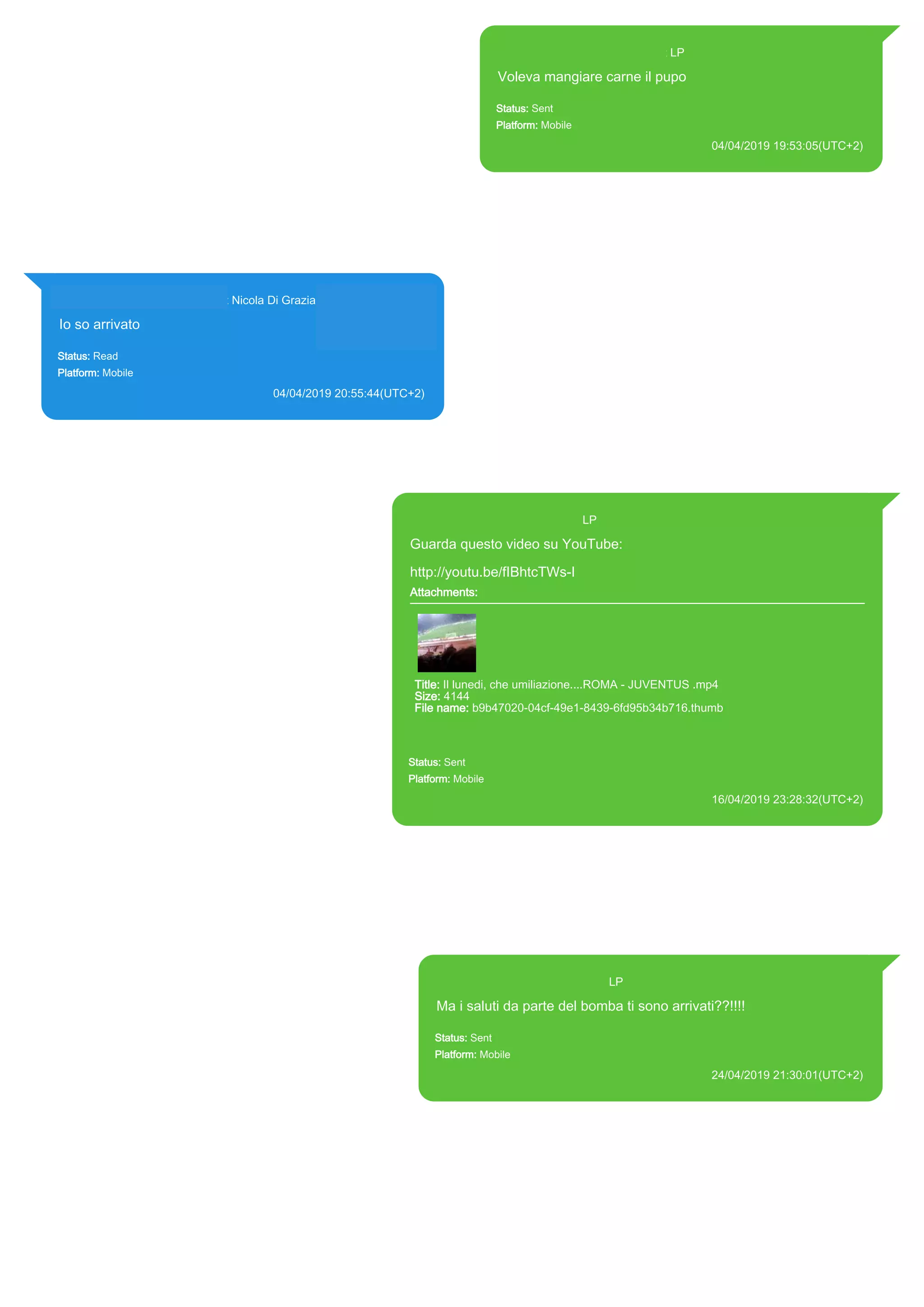 393371119961@s.whatsapp.net LP
Voleva mangiare carne il pupo
Status: Sent
Platform: Mobile
04/04/2019 19:53:05(UTC+2)
Source Extraction:
Logical (1)
Source:
iPhone XS di LP/Applications/group.net.whatsapp.WhatsApp.shared/ChatStorage.sqlite :
0x9564DF3 (Table: ZWAMESSAGE, Size: 191373312 bytes)
iPhone XS di
LP/Applications/group.net.whatsapp.WhatsApp.shared/Library/Preferences/group.net.whatsap
p.WhatsApp.shared.plist : 0x86E (Size: 23298 bytes)
393281440427@s.whatsapp.net Nicola Di Grazia (+39 328 144 0427)
Io so arrivato
Status: Read
Platform: Mobile
04/04/2019 20:55:44(UTC+2)
Source Extraction:
Logical (1)
Source:
iPhone XS di LP/Applications/group.net.whatsapp.WhatsApp.shared/ChatStorage.sqlite :
0x956C662 (Table: ZWAMESSAGE, ZWAGROUPMEMBER, Size: 191373312 bytes)
393371119961@s.whatsapp.net LP
Guarda questo video su YouTube:
http://youtu.be/fIBhtcTWs-I
Attachments:
Title: Il lunedi, che umiliazione....ROMA - JUVENTUS .mp4
Size: 4144
File name: b9b47020-04cf-49e1-8439-6fd95b34b716.thumb
Path: http://youtu.be/fIBhtcTWs-I
b9b47020-04cf-49e1-8439-6fd95b34b716.thumb
Status: Sent
Platform: Mobile
16/04/2019 23:28:32(UTC+2)
Source Extraction:
Logical (1)
Source:
iPhone XS di LP/Applications/group.net.whatsapp.WhatsApp.shared/ChatStorage.sqlite : 0x9979BF2 (Table:
ZWAMESSAGE, ZWAMEDIAITEM, Size: 191373312 bytes)
iPhone XS di
LP/Applications/group.net.whatsapp.WhatsApp.shared/Library/Preferences/group.net.whatsapp.WhatsApp.shared.
plist : 0x86E (Size: 23298 bytes)
iPhone XS di
LP/Applications/group.net.whatsapp.WhatsApp.shared/Message/Media/393281440427@s.whatsapp.net/b/9/b9b47
020-04cf-49e1-8439-6fd95b34b716.thumb : (Size: 4144 bytes)
393371119961@s.whatsapp.net LP
Ma i saluti da parte del bomba ti sono arrivati??!!!!
Status: Sent
Platform: Mobile
24/04/2019 21:30:01(UTC+2)
Source Extraction:
Logical (1)
Source:
iPhone XS di LP/Applications/group.net.whatsapp.WhatsApp.shared/ChatStorage.sqlite : 0x9E88906 (Table:
ZWAMESSAGE, Size: 191373312 bytes)
iPhone XS di
LP/Applications/group.net.whatsapp.WhatsApp.shared/Library/Preferences/group.net.whatsapp.WhatsApp.s
hared.plist : 0x86E (Size: 23298 bytes)
17893
 