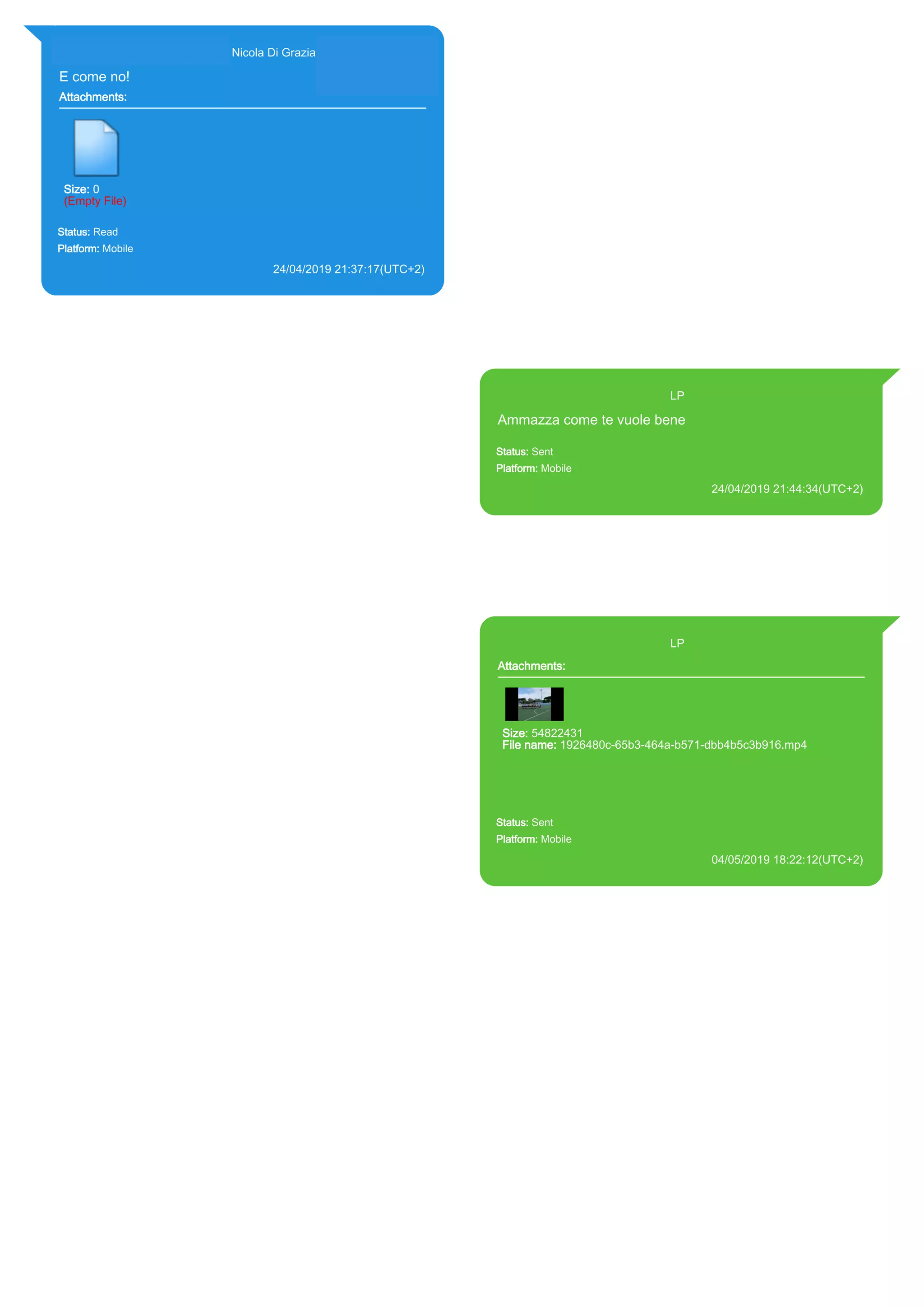 393281440427@s.whatsapp.net Nicola Di Grazia (+39 328 144 0427)
E come no!
Attachments:
Size: 0
(Empty File)
Status: Read
Platform: Mobile
24/04/2019 21:37:17(UTC+2)
Source Extraction:
Logical (1)
Source:
iPhone XS di LP/Applications/group.net.whatsapp.WhatsApp.shared/ChatStorage.sqlite :
0x9E88533 (Table: ZWAMESSAGE, ZWAGROUPMEMBER, Size: 191373312 bytes)
393371119961@s.whatsapp.net LP
Ammazza come te vuole bene
Status: Sent
Platform: Mobile
24/04/2019 21:44:34(UTC+2)
Source Extraction:
Logical (1)
Source:
iPhone XS di LP/Applications/group.net.whatsapp.WhatsApp.shared/ChatStorage.sqlite :
0x9E8841B (Table: ZWAMESSAGE, Size: 191373312 bytes)
iPhone XS di
LP/Applications/group.net.whatsapp.WhatsApp.shared/Library/Preferences/group.net.whatsap
p.WhatsApp.shared.plist : 0x86E (Size: 23298 bytes)
393371119961@s.whatsapp.net LP
Attachments:
Size: 54822431
File name: 1926480c-65b3-464a-b571-dbb4b5c3b916.mp4
Path: https://mmg-
fna.whatsapp.net/d/f/AqMahmGznDJK25Iq3DytwUAXz0UGewGrFuG
rdHbbkOQq.enc
1926480c-65b3-464a-b571-dbb4b5c3b916.mp4
Status: Sent
Platform: Mobile
04/05/2019 18:22:12(UTC+2)
Source Extraction:
Logical (1)
Source:
iPhone XS di LP/Applications/group.net.whatsapp.WhatsApp.shared/ChatStorage.sqlite :
0xA60E796 (Table: ZWAMESSAGE, ZWAMEDIAITEM, Size: 191373312 bytes)
iPhone XS di
LP/Applications/group.net.whatsapp.WhatsApp.shared/Library/Preferences/group.net.whatsap
p.WhatsApp.shared.plist : 0x86E (Size: 23298 bytes)
iPhone XS di
LP/Applications/group.net.whatsapp.WhatsApp.shared/Message/Media/393281440427@s.wh
atsapp.net/1/9/1926480c-65b3-464a-b571-dbb4b5c3b916.mp4 : (Size: 54822431 bytes)
17894
 