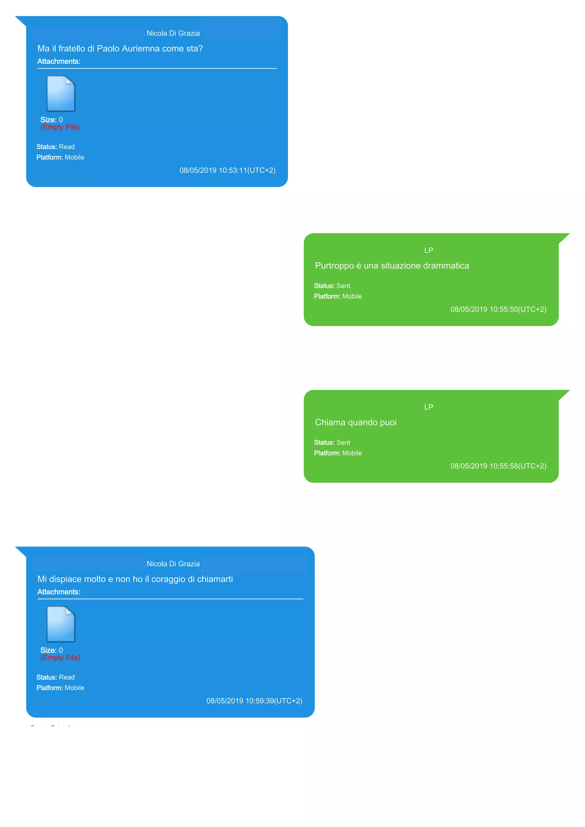 393281440427@s.whatsapp.net Nicola Di Grazia (+39 328 144 0427)
Ma il fratello di Paolo Auriemna come sta?
Attachments:
Size: 0
(Empty File)
Status: Read
Platform: Mobile
08/05/2019 10:53:11(UTC+2)
Source Extraction:
Logical (1)
Source:
iPhone XS di LP/Applications/group.net.whatsapp.WhatsApp.shared/ChatStorage.sqlite :
0x8B1035B (Table: ZWAMESSAGE, ZWAGROUPMEMBER, Size: 191373312 bytes)
393371119961@s.whatsapp.net LP
Purtroppo è una situazione drammatica
Status: Sent
Platform: Mobile
08/05/2019 10:55:50(UTC+2)
Source Extraction:
Logical (1)
Source:
iPhone XS di LP/Applications/group.net.whatsapp.WhatsApp.shared/ChatStorage.sqlite :
0x8B102BE (Table: ZWAMESSAGE, Size: 191373312 bytes)
iPhone XS di
LP/Applications/group.net.whatsapp.WhatsApp.shared/Library/Preferences/group.net.whatsap
p.WhatsApp.shared.plist : 0x86E (Size: 23298 bytes)
393371119961@s.whatsapp.net LP
Chiama quando puoi
Status: Sent
Platform: Mobile
08/05/2019 10:55:58(UTC+2)
Source Extraction:
Logical (1)
Source:
iPhone XS di LP/Applications/group.net.whatsapp.WhatsApp.shared/ChatStorage.sqlite :
0x8B10235 (Table: ZWAMESSAGE, Size: 191373312 bytes)
iPhone XS di
LP/Applications/group.net.whatsapp.WhatsApp.shared/Library/Preferences/group.net.whatsap
p.WhatsApp.shared.plist : 0x86E (Size: 23298 bytes)
393281440427@s.whatsapp.net Nicola Di Grazia (+39 328 144 0427)
Mi dispiace molto e non ho il coraggio di chiamarti
Attachments:
Size: 0
(Empty File)
Status: Read
Platform: Mobile
08/05/2019 10:59:39(UTC+2)
Source Extraction:
Logical (1)
Source:
iPhone XS di LP/Applications/group.net.whatsapp.WhatsApp.shared/ChatStorage.sqlite : 0x6FE9F76
(Table: ZWAMESSAGE, ZWAGROUPMEMBER, Size: 191373312 bytes)
17895
 