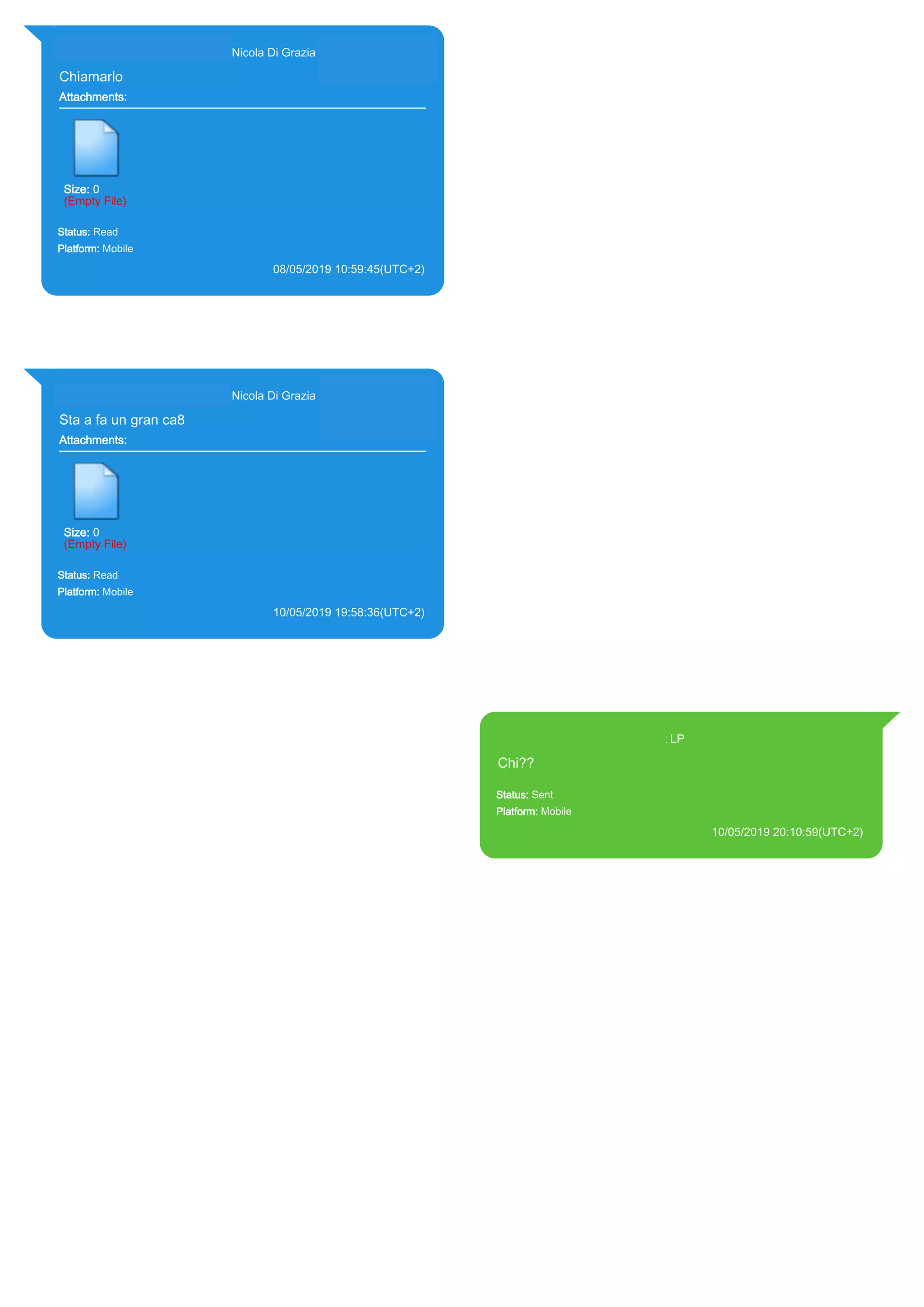 393281440427@s.whatsapp.net Nicola Di Grazia (+39 328 144 0427)
Chiamarlo
Attachments:
Size: 0
(Empty File)
Status: Read
Platform: Mobile
08/05/2019 10:59:45(UTC+2)
Source Extraction:
Logical (1)
Source:
iPhone XS di LP/Applications/group.net.whatsapp.WhatsApp.shared/ChatStorage.sqlite :
0x6FE94A4 (Table: ZWAMESSAGE, ZWAGROUPMEMBER, Size: 191373312 bytes)
393281440427@s.whatsapp.net Nicola Di Grazia (+39 328 144 0427)
Sta a fa un gran ca8
Attachments:
Size: 0
(Empty File)
Status: Read
Platform: Mobile
10/05/2019 19:58:36(UTC+2)
Source Extraction:
Logical (1)
Source:
iPhone XS di LP/Applications/group.net.whatsapp.WhatsApp.shared/ChatStorage.sqlite :
0x5420399 (Table: ZWAMESSAGE, ZWAGROUPMEMBER, Size: 191373312 bytes)
393371119961@s.whatsapp.net LP
Chi??
Status: Sent
Platform: Mobile
10/05/2019 20:10:59(UTC+2)
Source Extraction:
Logical (1)
Source:
iPhone XS di LP/Applications/group.net.whatsapp.WhatsApp.shared/ChatStorage.sqlite :
0x327ED4E (Table: ZWAMESSAGE, Size: 191373312 bytes)
iPhone XS di
LP/Applications/group.net.whatsapp.WhatsApp.shared/Library/Preferences/group.net.whatsap
p.WhatsApp.shared.plist : 0x86E (Size: 23298 bytes)
17896
 