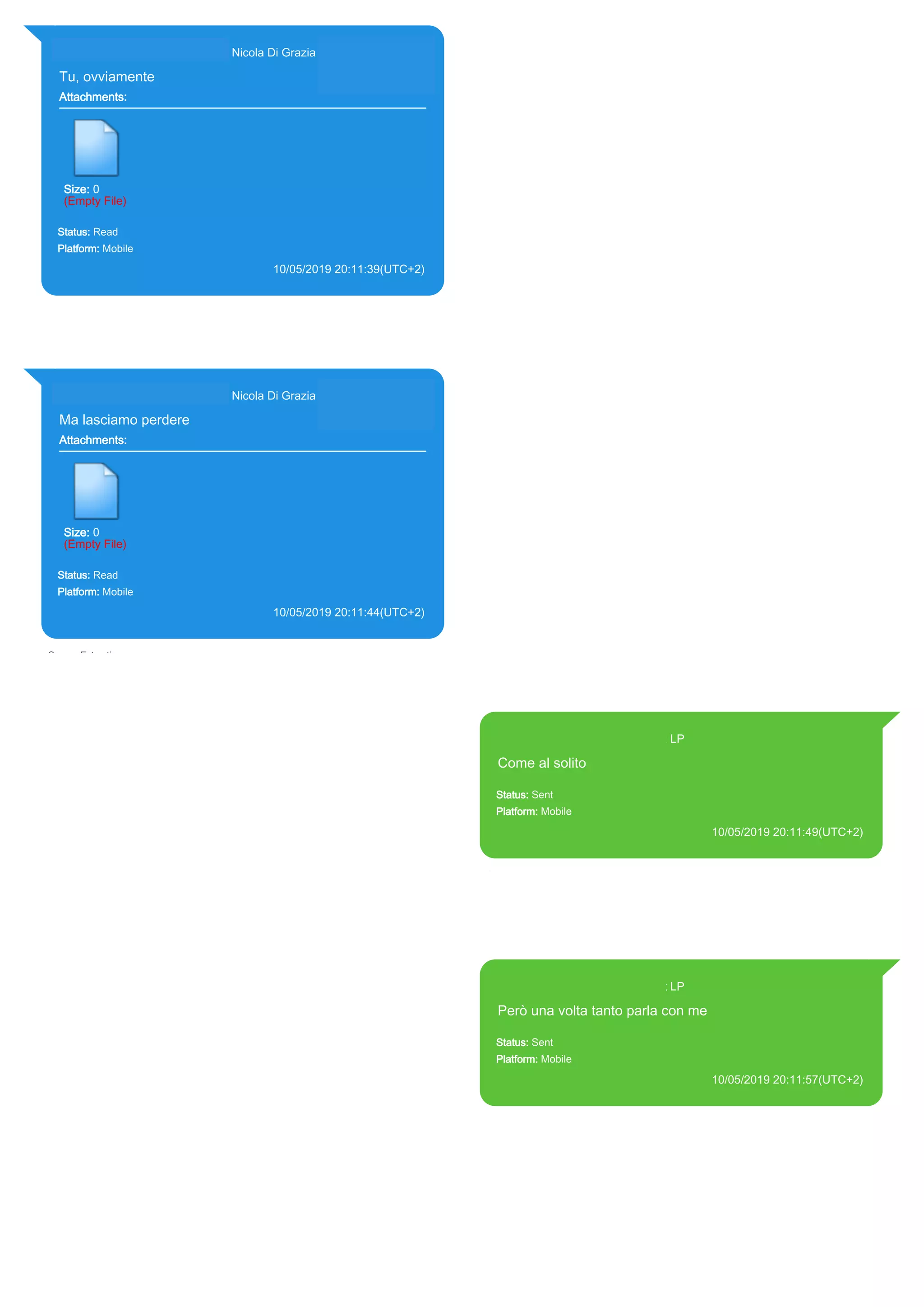 393281440427@s.whatsapp.net Nicola Di Grazia (+39 328 144 0427)
Tu, ovviamente
Attachments:
Size: 0
(Empty File)
Status: Read
Platform: Mobile
10/05/2019 20:11:39(UTC+2)
Source Extraction:
Logical (1)
Source:
iPhone XS di LP/Applications/group.net.whatsapp.WhatsApp.shared/ChatStorage.sqlite :
0x327ECB2 (Table: ZWAMESSAGE, ZWAGROUPMEMBER, Size: 191373312 bytes)
393281440427@s.whatsapp.net Nicola Di Grazia (+39 328 144 0427)
Ma lasciamo perdere
Attachments:
Size: 0
(Empty File)
Status: Read
Platform: Mobile
10/05/2019 20:11:44(UTC+2)
Source Extraction:
Logical (1)
Source:
iPhone XS di LP/Applications/group.net.whatsapp.WhatsApp.shared/ChatStorage.sqlite :
0x327E987 (Table: ZWAMESSAGE, ZWAGROUPMEMBER, Size: 191373312 bytes)
393371119961@s.whatsapp.net LP
Come al solito
Status: Sent
Platform: Mobile
10/05/2019 20:11:49(UTC+2)
Source Extraction:
Logical (1)
Source:
iPhone XS di LP/Applications/group.net.whatsapp.WhatsApp.shared/ChatStorage.sqlite :
0x327E902 (Table: ZWAMESSAGE, Size: 191373312 bytes)
iPhone XS di
LP/Applications/group.net.whatsapp.WhatsApp.shared/Library/Preferences/group.net.whatsap
p.WhatsApp.shared.plist : 0x86E (Size: 23298 bytes)
393371119961@s.whatsapp.net LP
Però una volta tanto parla con me
Status: Sent
Platform: Mobile
10/05/2019 20:11:57(UTC+2)
Source Extraction:
Logical (1)
Source:
iPhone XS di LP/Applications/group.net.whatsapp.WhatsApp.shared/ChatStorage.sqlite :
0x327E869 (Table: ZWAMESSAGE, Size: 191373312 bytes)
iPhone XS di
LP/Applications/group.net.whatsapp.WhatsApp.shared/Library/Preferences/group.net.whatsap
p.WhatsApp.shared.plist : 0x86E (Size: 23298 bytes)
17897
 
