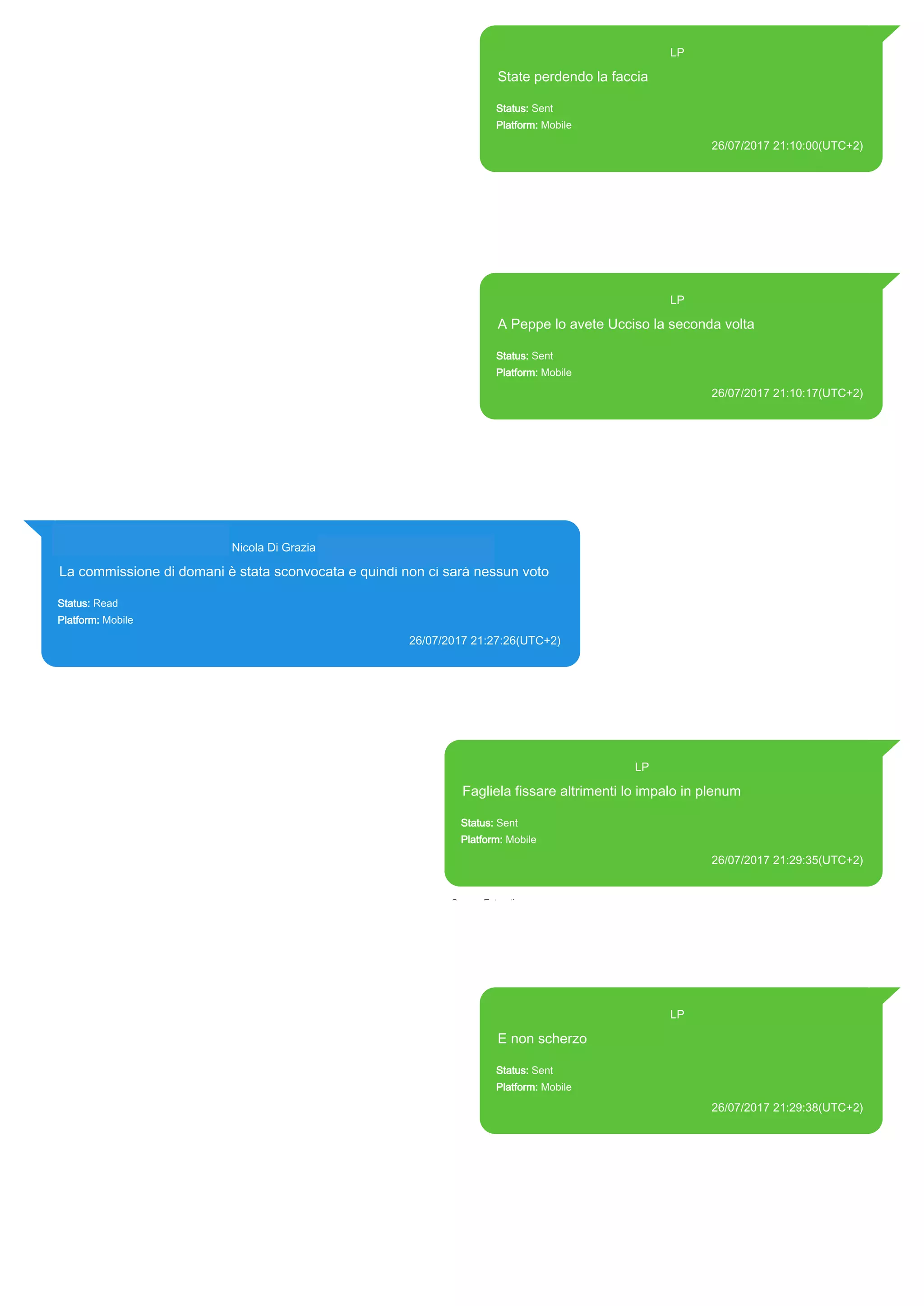 393371119961@s.whatsapp.net LP
State perdendo la faccia
Status: Sent
Platform: Mobile
26/07/2017 21:10:00(UTC+2)
Source Extraction:
Logical (1)
Source:
iPhone XS di LP/Applications/group.net.whatsapp.WhatsApp.shared/ChatStorage.sqlite :
0x81F43D (Table: ZWAMESSAGE, Size: 191373312 bytes)
iPhone XS di
LP/Applications/group.net.whatsapp.WhatsApp.shared/Library/Preferences/group.net.whatsap
p.WhatsApp.shared.plist : 0x86E (Size: 23298 bytes)
393371119961@s.whatsapp.net LP
A Peppe lo avete Ucciso la seconda volta
Status: Sent
Platform: Mobile
26/07/2017 21:10:17(UTC+2)
Source Extraction:
Logical (1)
Source:
iPhone XS di LP/Applications/group.net.whatsapp.WhatsApp.shared/ChatStorage.sqlite :
0x81F324 (Table: ZWAMESSAGE, Size: 191373312 bytes)
iPhone XS di
LP/Applications/group.net.whatsapp.WhatsApp.shared/Library/Preferences/group.net.whatsap
p.WhatsApp.shared.plist : 0x86E (Size: 23298 bytes)
393281440427@s.whatsapp.net Nicola Di Grazia (+39 328 144 0427)
La commissione di domani è stata sconvocata e quindi non ci sarà nessun voto
Status: Read
Platform: Mobile
26/07/2017 21:27:26(UTC+2)
Source Extraction:
Logical (1)
Source:
iPhone XS di LP/Applications/group.net.whatsapp.WhatsApp.shared/ChatStorage.sqlite : 0x825148 (Table: ZWAMESSAGE,
ZWAGROUPMEMBER, Size: 191373312 bytes)
393371119961@s.whatsapp.net LP
Fagliela fissare altrimenti lo impalo in plenum
Status: Sent
Platform: Mobile
26/07/2017 21:29:35(UTC+2)
Source Extraction:
Logical (1)
Source:
iPhone XS di LP/Applications/group.net.whatsapp.WhatsApp.shared/ChatStorage.sqlite : 0x8257D4
(Table: ZWAMESSAGE, Size: 191373312 bytes)
iPhone XS di
LP/Applications/group.net.whatsapp.WhatsApp.shared/Library/Preferences/group.net.whatsapp.Whats
App.shared.plist : 0x86E (Size: 23298 bytes)
393371119961@s.whatsapp.net LP
E non scherzo
Status: Sent
Platform: Mobile
26/07/2017 21:29:38(UTC+2)
Source Extraction:
Logical (1)
Source:
iPhone XS di LP/Applications/group.net.whatsapp.WhatsApp.shared/ChatStorage.sqlite :
0x8E0FB6 (Table: ZWAMESSAGE, Size: 191373312 bytes)
iPhone XS di
LP/Applications/group.net.whatsapp.WhatsApp.shared/Library/Preferences/group.net.whatsap
p.WhatsApp.shared.plist : 0x86E (Size: 23298 bytes)
17817
 