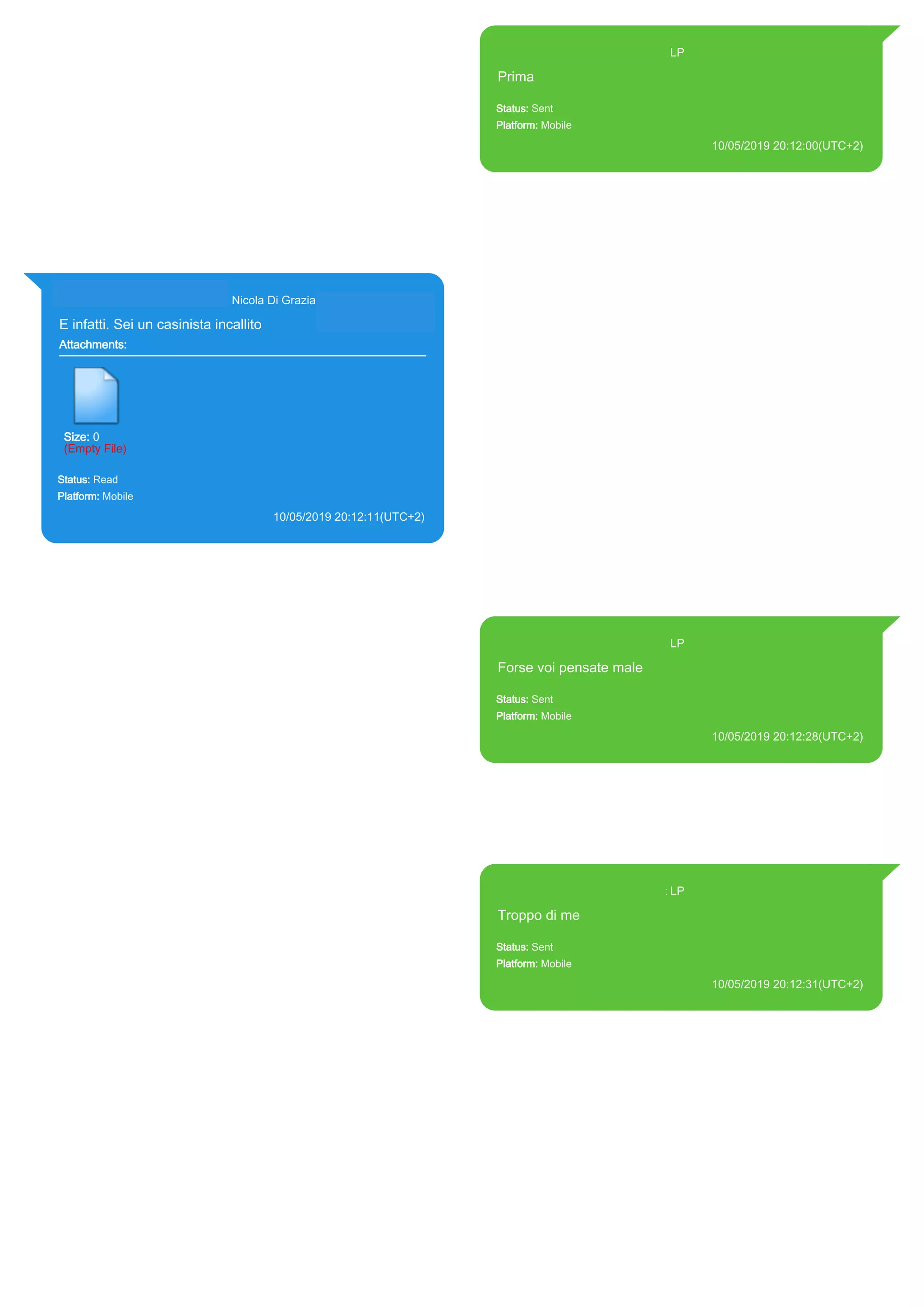 393371119961@s.whatsapp.net LP
Prima
Status: Sent
Platform: Mobile
10/05/2019 20:12:00(UTC+2)
Source Extraction:
Logical (1)
Source:
iPhone XS di LP/Applications/group.net.whatsapp.WhatsApp.shared/ChatStorage.sqlite :
0x327E7ED (Table: ZWAMESSAGE, Size: 191373312 bytes)
iPhone XS di
LP/Applications/group.net.whatsapp.WhatsApp.shared/Library/Preferences/group.net.whatsap
p.WhatsApp.shared.plist : 0x86E (Size: 23298 bytes)
393281440427@s.whatsapp.net Nicola Di Grazia (+39 328 144 0427)
E infatti. Sei un casinista incallito
Attachments:
Size: 0
(Empty File)
Status: Read
Platform: Mobile
10/05/2019 20:12:11(UTC+2)
Source Extraction:
Logical (1)
Source:
iPhone XS di LP/Applications/group.net.whatsapp.WhatsApp.shared/ChatStorage.sqlite :
0x327E73A (Table: ZWAMESSAGE, ZWAGROUPMEMBER, Size: 191373312 bytes)
393371119961@s.whatsapp.net LP
Forse voi pensate male
Status: Sent
Platform: Mobile
10/05/2019 20:12:28(UTC+2)
Source Extraction:
Logical (1)
Source:
iPhone XS di LP/Applications/group.net.whatsapp.WhatsApp.shared/ChatStorage.sqlite :
0x327E6AD (Table: ZWAMESSAGE, Size: 191373312 bytes)
iPhone XS di
LP/Applications/group.net.whatsapp.WhatsApp.shared/Library/Preferences/group.net.whatsap
p.WhatsApp.shared.plist : 0x86E (Size: 23298 bytes)
393371119961@s.whatsapp.net LP
Troppo di me
Status: Sent
Platform: Mobile
10/05/2019 20:12:31(UTC+2)
Source Extraction:
Logical (1)
Source:
iPhone XS di LP/Applications/group.net.whatsapp.WhatsApp.shared/ChatStorage.sqlite :
0x327E62A (Table: ZWAMESSAGE, Size: 191373312 bytes)
iPhone XS di
LP/Applications/group.net.whatsapp.WhatsApp.shared/Library/Preferences/group.net.whatsap
p.WhatsApp.shared.plist : 0x86E (Size: 23298 bytes)
17898
 