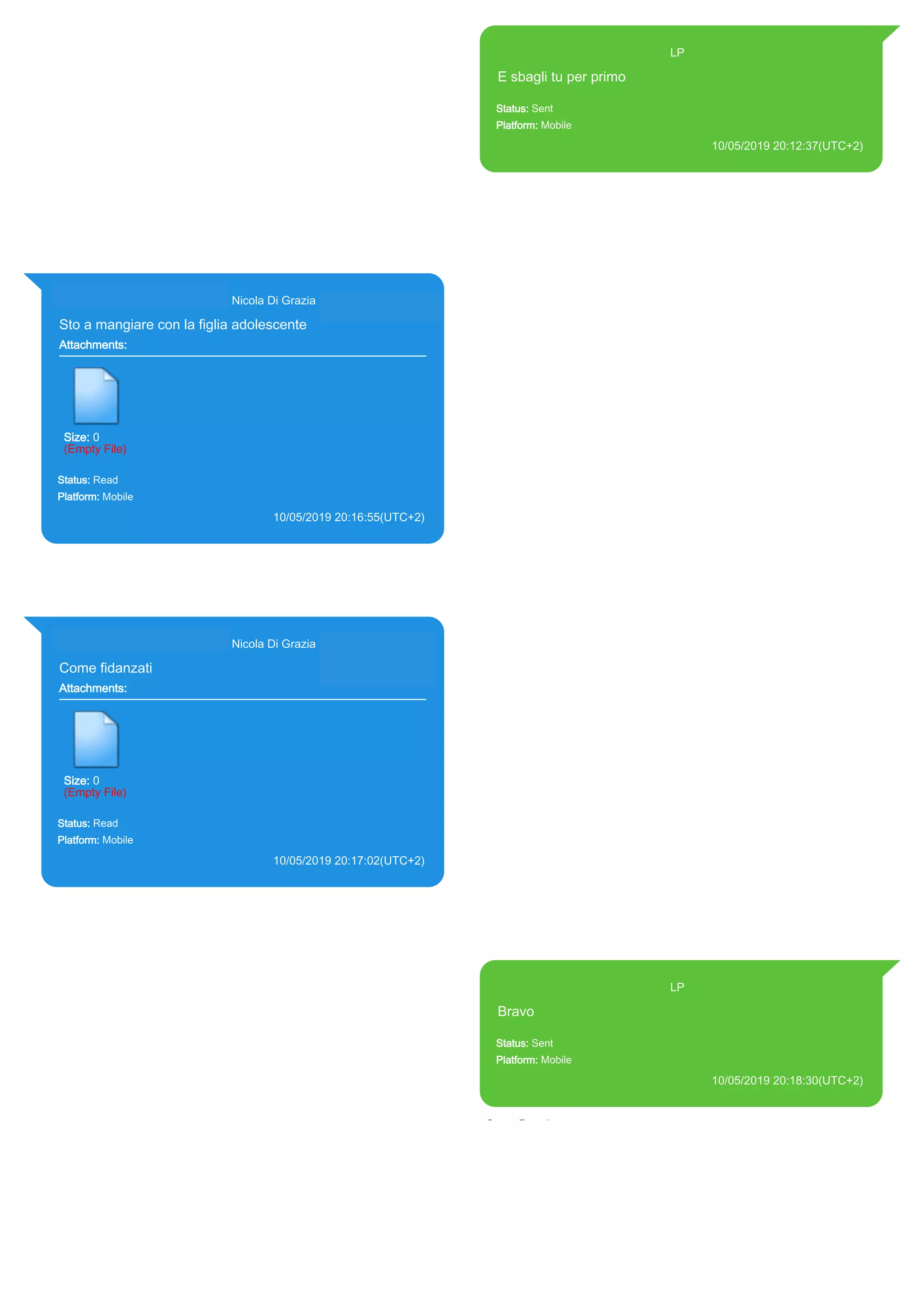 393371119961@s.whatsapp.net LP
E sbagli tu per primo
Status: Sent
Platform: Mobile
10/05/2019 20:12:37(UTC+2)
Source Extraction:
Logical (1)
Source:
iPhone XS di LP/Applications/group.net.whatsapp.WhatsApp.shared/ChatStorage.sqlite :
0x327E59F (Table: ZWAMESSAGE, Size: 191373312 bytes)
iPhone XS di
LP/Applications/group.net.whatsapp.WhatsApp.shared/Library/Preferences/group.net.whatsap
p.WhatsApp.shared.plist : 0x86E (Size: 23298 bytes)
393281440427@s.whatsapp.net Nicola Di Grazia (+39 328 144 0427)
Sto a mangiare con la figlia adolescente
Attachments:
Size: 0
(Empty File)
Status: Read
Platform: Mobile
10/05/2019 20:16:55(UTC+2)
Source Extraction:
Logical (1)
Source:
iPhone XS di LP/Applications/group.net.whatsapp.WhatsApp.shared/ChatStorage.sqlite :
0x3383ED4 (Table: ZWAMESSAGE, ZWAGROUPMEMBER, Size: 191373312 bytes)
393281440427@s.whatsapp.net Nicola Di Grazia (+39 328 144 0427)
Come fidanzati
Attachments:
Size: 0
(Empty File)
Status: Read
Platform: Mobile
10/05/2019 20:17:02(UTC+2)
Source Extraction:
Logical (1)
Source:
iPhone XS di LP/Applications/group.net.whatsapp.WhatsApp.shared/ChatStorage.sqlite :
0x3383E37 (Table: ZWAMESSAGE, ZWAGROUPMEMBER, Size: 191373312 bytes)
393371119961@s.whatsapp.net LP
Bravo
Status: Sent
Platform: Mobile
10/05/2019 20:18:30(UTC+2)
Source Extraction:
Logical (1)
Source:
iPhone XS di LP/Applications/group.net.whatsapp.WhatsApp.shared/ChatStorage.sqlite :
0x3383D2F (Table: ZWAMESSAGE, Size: 191373312 bytes)
iPhone XS di
LP/Applications/group.net.whatsapp.WhatsApp.shared/Library/Preferences/group.net.whatsap
p.WhatsApp.shared.plist : 0x86E (Size: 23298 bytes)
17899
 