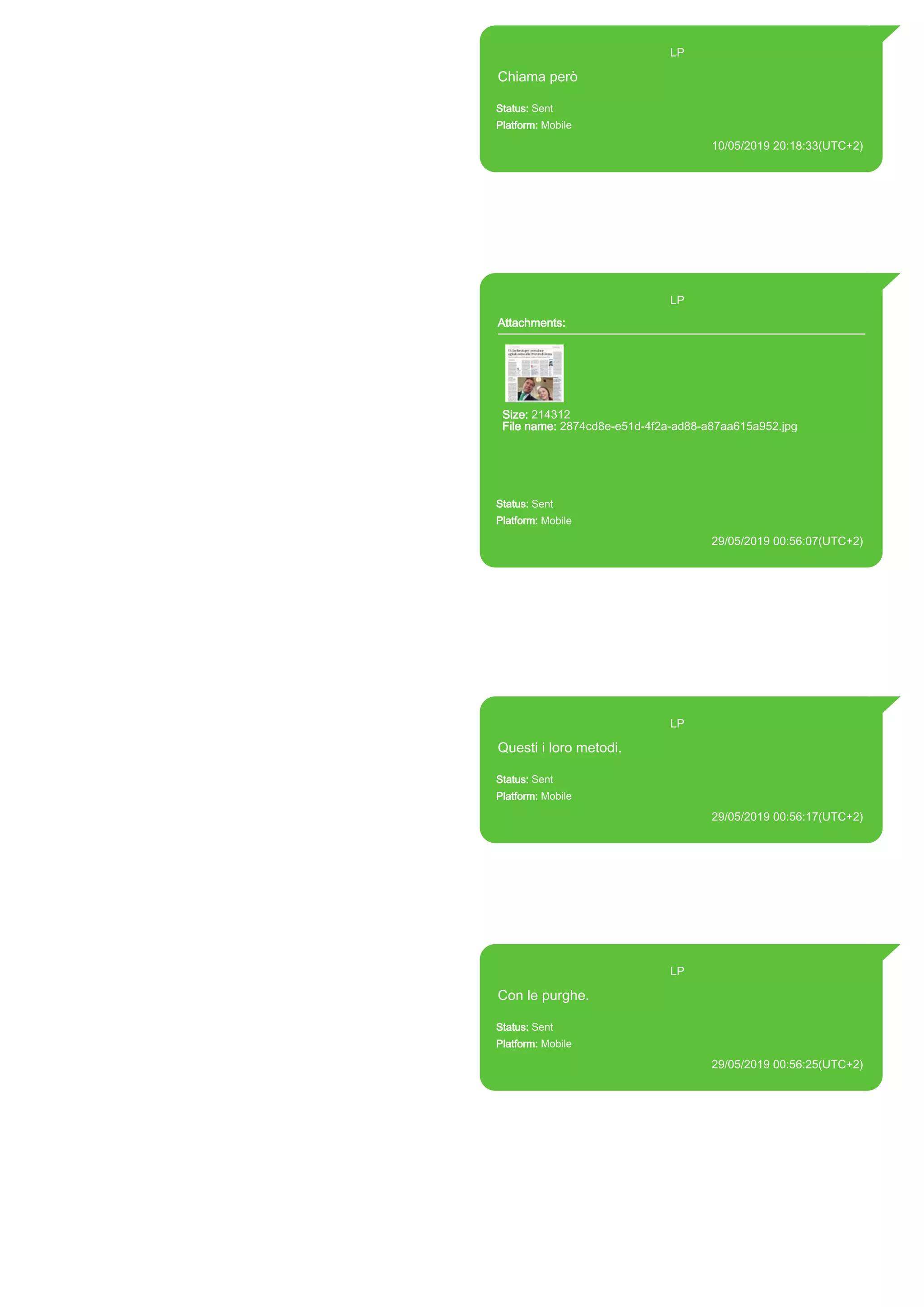 393371119961@s.whatsapp.net LP
Chiama però
Status: Sent
Platform: Mobile
10/05/2019 20:18:33(UTC+2)
Source Extraction:
Logical (1)
Source:
iPhone XS di LP/Applications/group.net.whatsapp.WhatsApp.shared/ChatStorage.sqlite :
0x33834D3 (Table: ZWAMESSAGE, Size: 191373312 bytes)
iPhone XS di
LP/Applications/group.net.whatsapp.WhatsApp.shared/Library/Preferences/group.net.whatsap
p.WhatsApp.shared.plist : 0x86E (Size: 23298 bytes)
393371119961@s.whatsapp.net LP
Attachments:
Size: 214312
File name: 2874cd8e-e51d-4f2a-ad88-a87aa615a952.jpg
Path: https://mmg-
fna.whatsapp.net/d/f/Ai624VpIB3V6Ce0Y2GnfwIx3L6NIg5B_4-
BmYwWWxWhZ.enc
2874cd8e-e51d-4f2a-ad88-a87aa615a952.jpg
Status: Sent
Platform: Mobile
29/05/2019 00:56:07(UTC+2)
Source Extraction:
Logical (1)
Source:
iPhone XS di LP/Applications/group.net.whatsapp.WhatsApp.shared/ChatStorage.sqlite :
0xA8591E3 (Table: ZWAMESSAGE, ZWAMEDIAITEM, Size: 191373312 bytes)
iPhone XS di
LP/Applications/group.net.whatsapp.WhatsApp.shared/Library/Preferences/group.net.whatsap
p.WhatsApp.shared.plist : 0x86E (Size: 23298 bytes)
iPhone XS di
LP/Applications/group.net.whatsapp.WhatsApp.shared/Message/Media/393281440427@s.wh
atsapp.net/2/8/2874cd8e-e51d-4f2a-ad88-a87aa615a952.jpg : (Size: 214312 bytes)
393371119961@s.whatsapp.net LP
Questi i loro metodi.
Status: Sent
Platform: Mobile
29/05/2019 00:56:17(UTC+2)
Source Extraction:
Logical (1)
Source:
iPhone XS di LP/Applications/group.net.whatsapp.WhatsApp.shared/ChatStorage.sqlite :
0xA859F1B (Table: ZWAMESSAGE, Size: 191373312 bytes)
iPhone XS di
LP/Applications/group.net.whatsapp.WhatsApp.shared/Library/Preferences/group.net.whatsap
p.WhatsApp.shared.plist : 0x86E (Size: 23298 bytes)
393371119961@s.whatsapp.net LP
Con le purghe.
Status: Sent
Platform: Mobile
29/05/2019 00:56:25(UTC+2)
Source Extraction:
Logical (1)
Source:
iPhone XS di LP/Applications/group.net.whatsapp.WhatsApp.shared/ChatStorage.sqlite :
0xA859E96 (Table: ZWAMESSAGE, Size: 191373312 bytes)
iPhone XS di
LP/Applications/group.net.whatsapp.WhatsApp.shared/Library/Preferences/group.net.whatsap
p.WhatsApp.shared.plist : 0x86E (Size: 23298 bytes)
17900
 