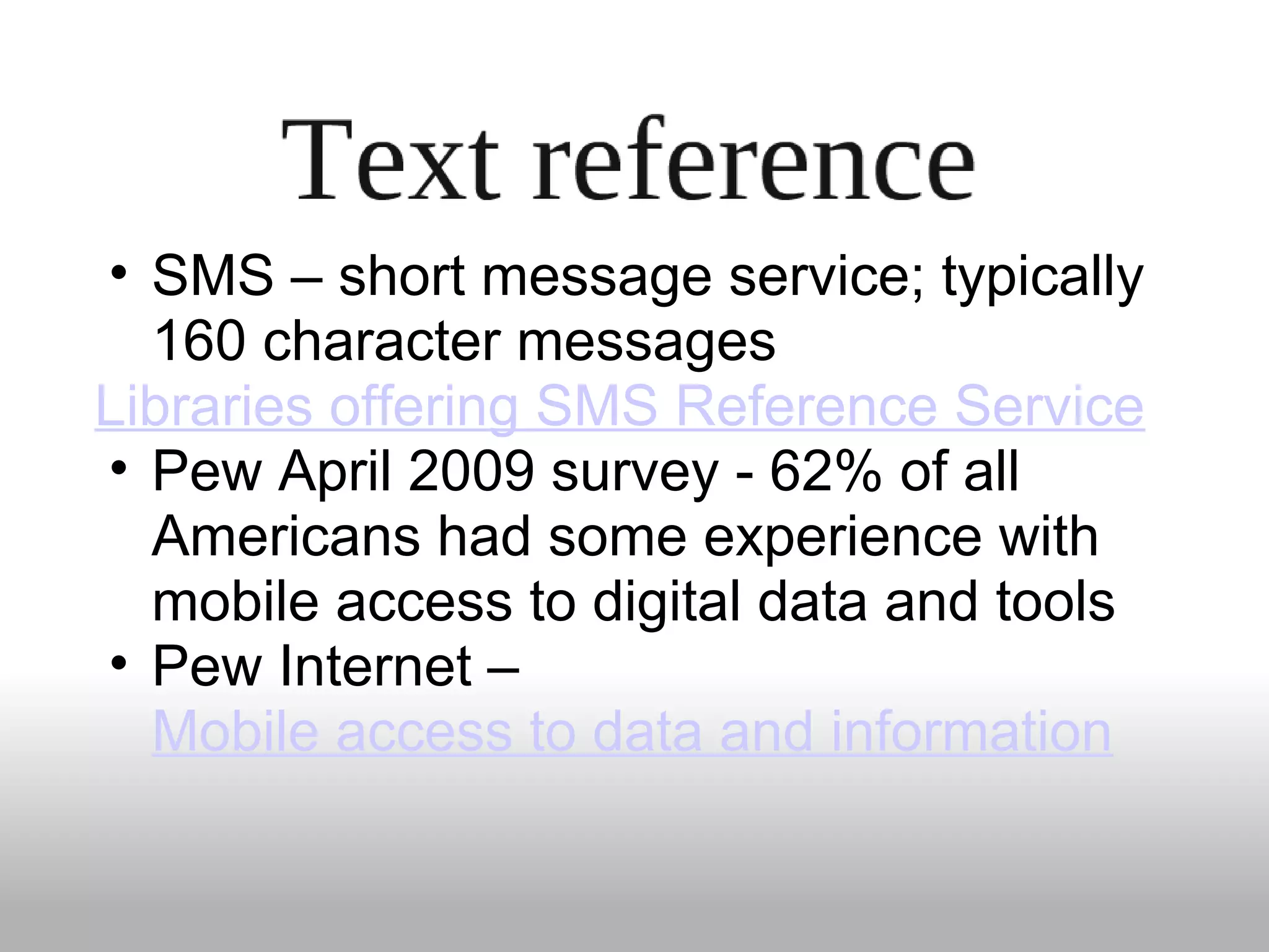 • SMS – short message service; typically
160 character messages
Libraries offering SMS Reference Service
• Pew April 2009 survey - 62% of all
Americans had some experience with
mobile access to digital data and tools
• Pew Internet –
Mobile access to data and information