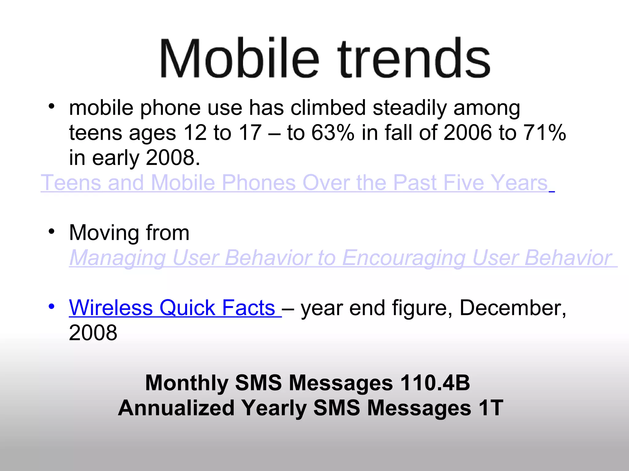 • mobile phone use has climbed steadily among
teens ages 12 to 17 – to 63% in fall of 2006 to 71%
in early 2008.
Teens and Mobile Phones Over the Past Five Years
• Moving from
Managing User Behavior to Encouraging User Behavior
• Wireless Quick Facts – year end figure, December,
2008
Monthly SMS Messages 110.4B
Annualized Yearly SMS Messages 1T