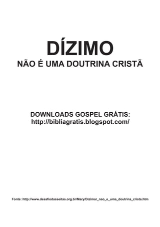 DÍZIMO
   NÃO É UMA DOUTRINA CRISTÃ




           DOWNLOADS GOSPEL GRÁTIS:
           http://bibliagratis.blogspot.com/




Fonte: http://www.desafiodasseitas.org.br/Mary/Dizimar_nao_e_uma_doutrina_crista.htm
 