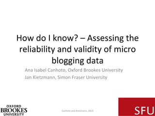 How	
  do	
  I	
  know?	
  –	
  Assessing	
  the	
  
reliability	
  and	
  validity	
  of	
  micro	
  
blogging	
  data	
  
Ana	
  Isabel	
  Canhoto,	
  Oxford	
  Brookes	
  University	
  
Jan	
  Kietzmann,	
  Simon	
  Fraser	
  University	
  
Canhoto	
  and	
  Kietzmann,	
  2013	
  
 