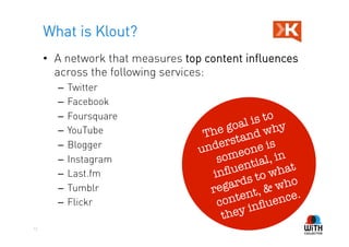 What is Klout?
     •  A network that measures top content influences
        across the following services:
       –  Twitter
       –  Facebook
       –  Foursquare                               o
                                         goa l is t y
       –  YouTube                  The tand wh
       –  Blogger
                                  un ders one is
       –  Instagram                   s ome ial, in
                                        ﬂu  ent      hat
       –  Last.fm                    in         to w o
       –  Tumblr                         ards & wh
                                    reg nt,
       –  Flickr                           te
                                      con inﬂuen      ce.
                                       they
12
 