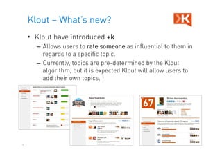 Klout – What’s new?
     •  Klout have introduced +k
       –  Allows users to rate someone as influential to them in
          regards to a specific topic.
       –  Currently, topics are pre-determined by the Klout
          algorithm, but it is expected Klout will allow users to
          add their own topics. 1




14
 