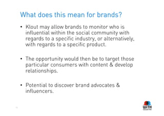 What does this mean for brands?
     •  Klout may allow brands to monitor who is
        influential within the social community with
        regards to a specific industry, or alternatively,
        with regards to a specific product.

     •  The opportunity would then be to target those
        particular consumers with content & develop
        relationships.

     •  Potential to discover brand advocates &
        influencers.

15
 