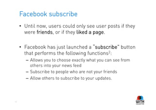 Facebook subscribe
     •  Until now, users could only see user posts if they
        were friends, or if they liked a page.

     •  Facebook has just launched a “subscribe” button
        that performs the following functions2:
        –  Allows you to choose exactly what you can see from
           others into your news feed
        –  Subscribe to people who are not your friends
        –  Allow others to subscribe to your updates.




17
 