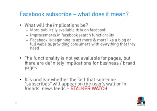 Facebook subscribe – what does it mean?
     •  What will the implications be?
        –  More publically available data on facebook
        –  Improvements in facebook search functionality
        –  Facebook is beginning to act more & more like a blog or
           full website, providing consumers with everything that they
           need

     •  The functionality is not yet available for pages, but
        there are definitely implications for business / brand
        pages.

     •  It is unclear whether the fact that someone
        “subscribes” will appear on the user’s wall or in
        friends’ news feeds – STALKER WATCH.

20
 