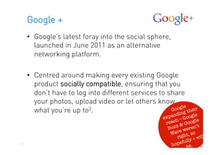 Google +
     •  Google’s latest foray into the social sphere,
        launched in June 2011 as an alternative
        networking platform.

     •  Centred around making every existing Google
        product socially compatible, ensuring that you
        don’t have to log into different services to share
        your photos, upload video or let others know
                                                           le
        what you’re up to 3.                          Goog their
                                                        ding
                                                        n         le
                                                    expa – Goog e
                                                         h         l
                                                     reac & Goog
                                                                     t
                                                      Buzz weren’
                                                           e
                                                       Wav ht, so
                                                          rig          ill
                                                              ully+w
22
                                                       hopef e. 
                                                               b
 