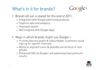 What’s in it for brands?
     •  Brand roll out is slated for the end of 2011.
        –    Integration with Google advertising products.
        –    Superior data and analytics.
        –    Improved search.
        –    Will integrate with Google Apps.

     •  Ways in which brands might use Google +.
        –  If circles become public & subscribable, customers could
           sign up for specific channels.
        –  Ability to segment users & possibly use as focus or test
           groups.
        –  Enhanced SEO as Google+ will potentially have premium
           results.


29
 