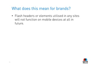 What does this mean for brands?
     •  Flash headers or elements utilised in any sites
        will not function on mobile devices at all in
        future.




33
 