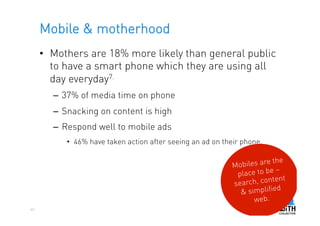 Mobile & motherhood
     •  Mothers are 18% more likely than general public
        to have a smart phone which they are using all
        day everyday7.
       –  37% of media time on phone
       –  Snacking on content is high
       –  Respond well to mobile ads
          •  46% have taken action after seeing an ad on their phone.

                                                                      e the
                                                           Mobiles ar
                                                                         –
                                                            place to be
                                                                         ent
                                                           se arch, cont
                                                                          d
                                                             & simplifie
                                                                 web.
40
 