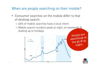 When are people searching on their mobile?
     •  Consumer searches on the mobile differ to that
        of desktop search:
       –  66% of mobile searches have a local intent
       –  Mobile search numbers peak at night, on weekends &
          leading up to holidays
                                                                 e
                                                      People ar
                                                     sea rching on
                                                                   t
                                                      the go & a
                                                          night. 




50
 