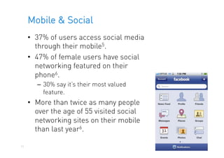 Mobile & Social
     •  37% of users access social media
        through their mobile5.
     •  47% of female users have social
        networking featured on their
        phone6.
        –  30% say it’s their most valued
           feature.
     •  More than twice as many people
        over the age of 55 visited social
        networking sites on their mobile
        than last year6.

51
 