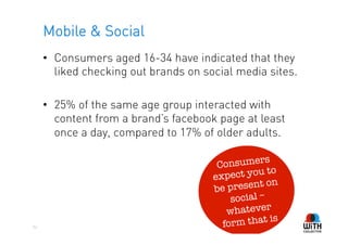 Mobile & Social
     •  Consumers aged 16-34 have indicated that they
        liked checking out brands on social media sites.

     •  25% of the same age group interacted with
        content from a brand’s facebook page at least
        once a day, compared to 17% of older adults.

                                        C onsumers
                                                     o
                                       ex pect you t
                                                     n
                                       be  present o
                                           social –
                                           whatever
                                                    is
52                                       form that
 