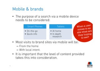 Mobile & brands
     •  The purpose of a search via a mobile device
        needs to be considered:
                                                              ser
                 Smart Phones          Tablets      When a u
                                                               an
                                                    comes to
               •  On-the-go      •  At home                    are
                                                    site what
               •  Quick info     •  In depth                    ng
                                    research         they hopi
                                                        to see?
     •  Most visits to brand sites via mobile will be:
        –  From the home
        –  With local intent.
     •  It is important that the level of content provided
        takes this into consideration.

54
 