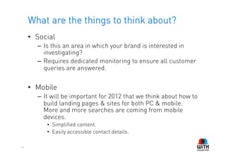 What are the things to think about?
     •  Social
        –  Is this an area in which your brand is interested in
           investigating?
        –  Requires dedicated monitoring to ensure all customer
           queries are answered.


     •  Mobile
        –  It will be important for 2012 that we think about how to
           build landing pages & sites for both PC & mobile.
           More and more searches are coming from mobile
           devices.
           •  Simplified content.
           •  Easily accessible contact details.

56
 